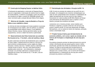 A Canoas que queremos já começou a se tornar realidade. Juntos, vamos   fazer ainda mais.
                                                                                                                DESENVOLVIMENTO
20   Construção do Shopping Popular na Mathias Velho                    23   Revitalização das Atividades e Vocação da BR-116

A finalização da organização e construção do Shopping Popular           A BR-116 está em processo de mudança em seu perfil de uso e
marcará a organização e valorização do comércio local na região         atividades, em consequência da crescente metropolização (uso
da Grande Mathias, a melhoria na qualidade e oferta de produtos         cada vez mais compartilhado entre moradores e trabalhadores da
aos moradores da região e usuários do TRENSURB (estação com             região metropolitana dos recursos locais de cada cidade) e
maior movimento após a estação Mercado Público-Porto Alegre).           futuramente em razão da adição da BR-448 e Rodovia do Parque
                                                                        como alternativas de deslocamento entre a Capital e a Serra
21   Reforma do Calçadão, Largo da Bandeira e Praça da                  Gaúcha, principal eixo econômico do Estado.
Bíblia e novo mobiliário urbano
                                                                        Juntamente com a iniciativa privada, vamos trabalhar para
As reformas de áreas estratégicas de Canoas ajudarão no processo        fortalecer e organizar a vocação comercial e de serviços e de
de revitalização de suas regiões, além de melhorar as condições         acesso à indústria da BR-116 como polo abastecedor da Região
de acessibilidade nestes espaços urbanos. O novo Mobiliário             Metropolitana, com as noções de clusters de empresas, promoção,
Urbano (floreiras, bancas, lixeiras) permitirá melhor uso dos           acesso e atratividade visual.
equipamentos, tornará a cidade mais bonita e padronizada.
                                                                        24  Projeto Canoas Criativa para fortalecimento da
22  Desenvolvimento dos Polos Comerciais nas avenidas                   economia solidária, com cursos e apoio ao artesão com os
Rio Grande do Sul, 17 de Abril, Júlio de Castilhos e Mauá               Centros de Formação e a implantação de uma loja para
                                                                        venda
Os polos comerciais nos bairros são fundamentais para o equilíbrio
de nossa cidade. O abastecimento de comércio e serviços nos             Os produtos artesanais precisam do desenvolvimento de canal de
bairros diminui os deslocamentos a outras regiões da cidade,            vendas e distribuição para que possam ganhar escala e melhor
deixando o trânsito mais livre. Também valoriza a identidade e as       precificação, gerando mais renda aos profissionais da economia
relações sociais no bairro. Para isso, serão desenvolvidos e            solidária. As ações já estruturadas para fortalecimento da
apoiados polos comerciais – com ordenamento, sinalização,               economia solidária e artesãos em Canoas terão um impulso
promoção- em avenidas tradicionais no abastecimento da                  adicional com o Canoas Criativa, com os Centros de Formação e
população de Canoas: Rio Grande do Sul, 17 de Abril, Júlio de           aperfeiçoamento e a implantação de uma loja para venda e
Castilhos e Mauá.                                                       promoção dos produtos e profissionais.
 