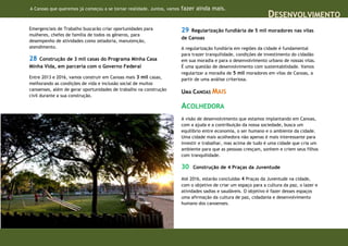 A Canoas que queremos já começou a se tornar realidade. Juntos, vamos   fazer ainda mais.
                                                                                                                 DESENVOLVIMENTO
Emergenciais de Trabalho buscarão criar oportunidades para              29  Regularização fundiária de 5 mil moradores nas vilas
mulheres, chefes de família de todos os gêneros, para
                                                                        de Canoas
desempenho de atividades como zeladoria, manutenção,
atendimento.                                                            A regularização fundiária em regiões da cidade é fundamental
                                                                        para trazer tranquilidade, condições de investimento do cidadão
28  Construção de 3 mil casas do Programa Minha Casa                    em sua moradia e para o desenvolvimento urbano de nossas vilas.
Minha Vida, em parceria com o Governo Federal                           É uma questão de desenvolvimento com sustentabilidade. Vamos
                                                                        regularizar a moradia de 5 mil moradores em vilas de Canoas, a
Entre 2013 e 2016, vamos construir em Canoas mais 3 mil casas,          partir de uma análise criteriosa.
melhorando as condições de vida e inclusão social de muitos
canoenses, além de gerar oportunidades de trabalho na construção
                                                                        UMA CANOAS MAIS
civil durante a sua construção.

                                                                        ACOLHEDORA
                                                                        A visão de desenvolvimento que estamos implantando em Canoas,
                                                                        com a ajuda e a contribuição da nossa sociedade, busca um
                                                                        equilíbrio entre economia, o ser humano e o ambiente da cidade.
                                                                        Uma cidade mais acolhedora não apenas é mais interessante para
                                                                        investir e trabalhar, mas acima de tudo é uma cidade que cria um
                                                                        ambiente para que as pessoas cresçam, sonhem e criem seus filhos
                                                                        com tranquilidade.

                                                                        30   Construção de 4 Praças da Juventude

                                                                        Até 2016, estarão concluídas 4 Praças da Juventude na cidade,
                                                                        com o objetivo de criar um espaço para a cultura da paz, o lazer e
                                                                        atividades sadias e saudáveis. O objetivo é fazer desses espaços
                                                                        uma afirmação da cultura de paz, cidadania e desenvolvimento
                                                                        humano dos canoenses.
 