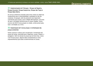 A Canoas que queremos já começou a se tornar realidade. Juntos, vamos   fazer ainda mais.
                                                                                            DESENVOLVIMENTO
31  Implementação de 5 Parques - Parque da Figueira,
Parque Gravataí, Parque Guajuviras, Parque das Taças e
Parque Mata Nativa

Os serviços ambientais prestados pelas áreas verdes da cidade são
fundamentais para a sustentabilidade e qualidade de vida dos
canoenses. Os parques, além de prestarem essa importante
contribuição para Canoas e para a Região Metropolitana, são áreas
de lazer e atividades familiares para os nossos cidadãos. Vamos
concluir até 2016 5 novos parques na cidade, unindo preservação,
lazer e atividades ao ar livre.

32  Implantação de 5 novas praças e revitalização das
praças existentes

Vamos continuar o esforço para recuperação e revitalização das
praças de Canoas, atentando para a segurança, acesso, limpeza e
paisagismo. Além da atenção às praças que já temos hoje, vamos
criar 5 novas praças, algumas delas acompanhando os novos
empreendimentos que estão se desenvolvendo em Canoas.
 