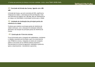 A Canoas que queremos já começou a se tornar realidade. Juntos, vamos   fazer ainda mais.
                                                                                            INFRAESTRUTURA
43    Conclusão da Estrada das Canoas, ligando com a BR-
448

A Estrada das Canoas, que será concluída até 2016, significará a
integração da cidade, a valorização da Praia de Paquetá e mais
uma alternativa de ligação com a BR-448, além da viabilização de
um espaço com identidade e atratividade turística para a cidade.

44   Instalação de sinalização dos principais pontos de
referência na cidade

O esforço para sinalizar os principais pontos de referência da
cidade continuará, com a colocação de sinalização indicativa,
direcional e de situação nos principais pontos de referência de
Canoas.

45    Construção de 15 km de ciclovias

O uso de bicicletas para o transporte de trabalhadores, estudantes
e cidadãos canoenses será facilitado a partir da construção de
mais 15 km de ciclovias, integradas ao sistema de transporte
público e de acordo com as melhores práticas nacionais e
internacionais em termos de segurança, sinalização e pontos de
apoio e estacionamento – bicicletários e paraciclos.
 