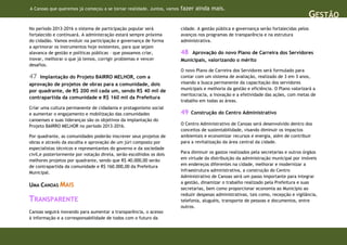 A Canoas que queremos já começou a se tornar realidade. Juntos, vamos   fazer ainda mais.
                                                                                                                                         GESTÃO
No período 2013-2016 o sistema de participação popular será             cidade. A gestão pública e governança serão fortalecidas pelos
fortalecido e continuará. A administração estará sempre próxima         avanços nos programas de transparência e na estrutura
do cidadão. Vamos evoluir na participação e governança de forma         administrativa.
a aprimorar os instrumentos hoje existentes, para que sejam
alavanca de gestão e políticas públicas – que possamos criar,           48  Aprovação do novo Plano de Carreira dos Servidores
inovar, melhorar o que já temos, corrigir problemas e vencer            Municipais, valorizando o mérito
desafios.
                                                                        O novo Plano de Carreira dos Servidores será formulado para
47   Implantação do Projeto BAIRRO MELHOR, com a                        contar com um sistema de avaliação, realizado de 3 em 3 anos,
aprovação de projetos de obras para a comunidade, dois                  visando a busca permanente da capacitação dos servidores
                                                                        municipais e melhoria da gestão e eficiência. O Plano valorizará a
por quadrante, de R$ 200 mil cada um, sendo R$ 40 mil de
                                                                        meritocracia, a inovação e a efetividade das ações, com metas de
contrapartida da comunidade e R$ 160 mil da Prefeitura
                                                                        trabalho em todas as áreas.
Criar uma cultura permanente de cidadania e protagonismo social
e aumentar o engajamento e mobilização das comunidades                  49   Construção do Centro Administrativo
canoenses e suas lideranças são os objetivos da implantação do
Projeto BAIRRO MELHOR no período 2013-2016.                             O Centro Administrativo de Canoas será desenvolvido dentro dos
                                                                        conceitos de sustentabilidade, visando diminuir os impactos
Por quadrante, as comunidades poderão inscrever seus projetos de        ambientais e economizar recursos e energia, além de contribuir
obras e através da escolha e aprovação de um júri composto por          para a revitalização da área central da cidade.
especialistas técnicos e representantes do governo e da sociedade
civil,e posteriormente por votação direta, serão escolhidos os dois     Para diminuir os gastos realizados pela secretarias e outros órgãos
melhores projetos por quadrante, sendo que R$ 40.000,00 serão           em virtude da distribuição da administração municipal por imóveis
de contrapartida da comunidade e R$ 160.000,00 da Prefeitura            em endereços diferentes na cidade, melhorar e modernizar a
Municipal.                                                              infraestrutura administrativa, a construção do Centro
                                                                        Administrativo de Canoas será um passo importante para integrar
                                                                        a gestão, dinamizar o trabalho realizado pela Prefeitura e suas
UMA CANOAS MAIS
                                                                        secretarias, bem como proporcionar economia ao Município ao
                                                                        reduzir despesas administrativas, tais como, recepção e vigilância,
TRANSPARENTE                                                            telefonia, aluguéis, transporte de pessoas e documentos, entre
                                                                        outros.
Canoas seguirá inovando para aumentar a transparência, o acesso
à informação e a corresponsabilidade de todos com o futuro da
 