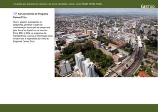 A Canoas que queremos já começou a se tornar realidade. Juntos, vamos   fazer ainda mais.
                                                                                            GESTÃO
50  Fortalecimento do Programa
Canoas Ética

Hoje é possível acompanhar os
programas, projetos e ações da
administração municipal em tempo real
pelo Portal da Prefeitura na internet.
Entre 2013 e 2016, os programas de
transparência e acesso à informação serão
fortalecidos e expandidos por meio do
Programa Canoas Ética.
 