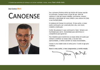 A Canoas que queremos já começou a se tornar realidade. Juntos, vamos   fazer ainda mais.


UMA CANOAS MAIS

                                                                 Sou o primeiro Prefeito eleito da história de Canoas nascido


CANOENSE                                                         no município. Comigo trouxe a lição de que, além de
                                                                 melhorar a vida dos nossos cidadãos, precisamos, sempre,
                                                                 defender a identidade de nossa cidade e seus valores em toda
                                                                 a sua multiplicidade.

                                                                 A mudança em Canoas irá continuar. O meu sonho, o nosso
                                                                 sonho continuará a ser construído dia a dia, com muito
                                                                 trabalho e dedicação.

                                                                 Cuidar das pessoas é o que continuarei a fazer. Sempre com
                                                                 humildade para servir, honestidade para administrar e
                                                                 competência para governar.

                                                                 Vou trabalhar para transformar as nossas ideias em ações que
                                                                 venham a melhorar as nossas vidas, a nos dar mais
                                                                 oportunidades, a melhor atender às nossas necessidades.

                                                                 Canoas é uma cidade onde se sonha junto. E onde se age pela
                                                                 mudança.

                                                                 Esse é o meu sonho, o meu compromisso, a minha missão.




                                                                              (SUBST ASSINATURA PELA REAL)
 
