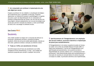 A Canoas que queremos já começou a se tornar realidade. Juntos, vamos   fazer ainda mais.
                                                                                                                               CIDADANIA
3  Um computador por professor e implantação de uma
sala digital por escola

O apoio ao professor em seu trabalho e a atualização tecnológica
são fundamentais para a qualidade na educação. Propomos
desenvolver um sistema de inovação na aprendizagem e na gestão
das aulas a partir da disponibilização de um computador por
professor da Rede Municipal de Canoas e de uma sala de aula com
lousa digital e demais equipamentos com recursos tecnológicos por
escola para permitir inovações de método e a maior proximidade
do aluno com a tecnologia no ambiente escolar.




UMA CANOAS MAIS

SAUDÁVEL
Uma cidade saudável se atinge com a conjunção de esforços na
prevenção, atendimento eficiente, promoção de hábitos
                                                                        5  Aperfeiçoamento do Teleagendamento com ampliação
saudáveis, oferta de serviços de saúde especializados, atenção ao       dos serviços médicos, prontuário eletrônico e implantação
bem-estar, gestão de resíduos e atenção ao ambiente urbano.             de postos para autoatendimento

                                                                        O Teleagendamento é um avanço na gestão da saúde em Canoas,
4   Todas as 4 UPAs com atendimento 24 horas
                                                                        ao acabar com as filas nas Unidades Básicas de Saúde (UBS) e a
Até 2016 Canoas terá 24 horas de atendimento nas 4 UPAs                 espera para atendimento. O serviço de Teleagendamento será
(Unidade de Pronto Atendimento), ou seja, uma unidade por               aperfeiçoado permanentemente, com aumento da oferta e
quadrante preparada para atender a qualquer hora do dia.                disponibilidade de consultas médicas com a contratação de mais
                                                                        profissionais. Serão desenvolvidos postos para autoatendimento e
                                                                        marcação de consultas em atenção básica em pontos de grande
                                                                        circulação na cidade. O prontuário eletrônico será implementado,
 