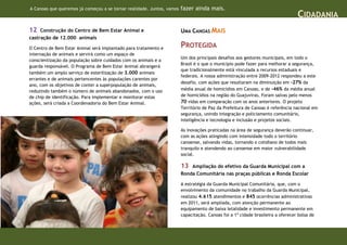 A Canoas que queremos já começou a se tornar realidade. Juntos, vamos   fazer ainda mais.
                                                                                                                                 CIDADANIA
12   Construção do Centro de Bem Estar Animal e                         UMA CANOAS MAIS
castração de 12.000 animais

O Centro de Bem Estar Animal será implantado para tratamento e          PROTEGIDA
internação de animais e servirá como um espaço de
                                                                        Um dos principais desafios aos gestores municipais, em todo o
conscientização da população sobre cuidados com os animais e a
                                                                        Brasil é o que o município pode fazer para melhorar a segurança,
guarda responsável. O Programa de Bem Estar Animal abrangerá
                                                                        que tradicionalmente está vinculada a recursos estaduais e
também um amplo serviço de esterilização de 3.000 animais
                                                                        federais. A nossa administração entre 2009-2012 respondeu a este
errantes e de animais pertencentes às populações carentes por
                                                                        desafio, com ações que resultaram na diminuição em -27% da
ano, com os objetivos de conter a superpopulação de animais,
reduzindo também o número de animais abandonados, com o uso             média anual de homicídios em Canoas, e de -46% da média anual
de chip de identificação. Para implementar e monitorar estas            de homicídios na região do Guajuviras. Foram salvas pelo menos
ações, será criada a Coordenadoria do Bem Estar Animal.                 70 vidas em comparação com os anos anteriores. O projeto
                                                                        Território de Paz da Prefeitura de Canoas é referência nacional em
                                                                        segurança, unindo integração e policiamento comunitário,
                                                                        inteligência e tecnologia e inclusão e projetos sociais.

                                                                        As inovações praticadas na área de segurança deverão continuar,
                                                                        com as ações atingindo com intensidade todo o território
                                                                        canoense, salvando vidas, tornando o cotidiano de todos mais
                                                                        tranquilo e atendendo ao canoense em maior vulnerabilidade
                                                                        social.

                                                                        13  Ampliação do efetivo da Guarda Municipal com a
                                                                        Ronda Comunitária nas praças públicas e Ronda Escolar

                                                                        A estratégia da Guarda Municipal Comunitária, que, com o
                                                                        envolvimento da comunidade no trabalho da Guarda Municipal,
                                                                        realizou 4.615 atendimentos e 845 ocorrências administrativas
                                                                        em 2011, será ampliada, com atenção permanente ao
                                                                        equipamento de baixa letalidade e investimento permanente em
                                                                        capacitação. Canoas foi a 1ª cidade brasileira a oferecer bolsa de
 