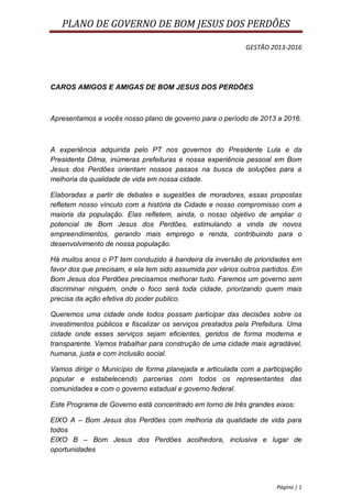 PLANO DE GOVERNO DE BOM JESUS DOS PERDÕES

                                                            GESTÃO 2013-2016




CAROS AMIGOS E AMIGAS DE BOM JESUS DOS PERDÕES



Apresentamos a vocês nosso plano de governo para o período de 2013 a 2016.



A experiência adquirida pelo PT nos governos do Presidente Lula e da
Presidenta Dilma, inúmeras prefeituras e nossa experiência pessoal em Bom
Jesus dos Perdões orientam nossos passos na busca de soluções para a
melhoria da qualidade de vida em nossa cidade.

Elaboradas a partir de debates e sugestões de moradores, essas propostas
refletem nosso vínculo com a história da Cidade e nosso compromisso com a
maioria da população. Elas refletem, ainda, o nosso objetivo de ampliar o
potencial de Bom Jesus dos Perdões, estimulando a vinda de novos
empreendimentos, gerando mais emprego e renda, contribuindo para o
desenvolvimento de nossa população.

Há muitos anos o PT tem conduzido à bandeira da inversão de prioridades em
favor dos que precisam, e ela tem sido assumida por vários outros partidos. Em
Bom Jesus dos Perdões precisamos melhorar tudo. Faremos um governo sem
discriminar ninguém, onde o foco será toda cidade, priorizando quem mais
precisa da ação efetiva do poder publico.

Queremos uma cidade onde todos possam participar das decisões sobre os
investimentos públicos e fiscalizar os serviços prestados pela Prefeitura. Uma
cidade onde esses serviços sejam eficientes, geridos de forma moderna e
transparente. Vamos trabalhar para construção de uma cidade mais agradável,
humana, justa e com inclusão social.

Vamos dirigir o Município de forma planejada e articulada com a participação
popular e estabelecendo parcerias com todos os representantes das
comunidades e com o governo estadual e governo federal.

Este Programa de Governo está concentrado em torno de três grandes eixos:

EIXO A – Bom Jesus dos Perdões com melhoria da qualidade de vida para
todos
EIXO B – Bom Jesus dos Perdões acolhedora, inclusiva e lugar de
oportunidades




                                                                      Página | 1
 