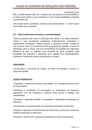 PLANO DE GOVERNO DE BOM JESUS DOS PERDÕES

                                                        GESTÃO 2013-2016
Mas a cidade também deve ser o espaço que nos propicie as oportunidades e
os meios para sermos o que sonhamos e o que nossas habilidades e talentos
nos permitam ser.

Uma cidade assim, acolhedora, inclusiva e de oportunidades – é a Bom Jesus
dos Perdões que queremos!



B.1 – Desenvolvimento econômico e sustentabilidade

Todas as pessoas que vivem no Município têm direito a um desenvolvimento
urbano e rural socialmente equilibrado, ambientalmente sustentável e
politicamente participativo. Nesse contexto, a agricultura familiar constitui-se
não somente como uma importante fonte de geração de trabalho e renda em
Municípios como o nosso, mas eixo fundamental nas questões de segurança
alimentar no país. O trabalho rural necessita de apoio constante para
possibilitar sua produção e segurança para viabilizar sua comercialização,
auxiliando o homem do campo e permanecer no campo.



DIRETRIZES:

     Dinamizar a economia da cidade, as fontes de emprego e renda e a
agricultura familiar.



AÇÕES PROPOSTAS:

1-Implantar o programa de hortas comunitárias, com assistência técnica para
as comunidades;

2-Estimular a constituição de associações ou cooperativas de pequenos
agricultores com fins produtivos e oferecer apoio técnico e logístico aos
investimentos;

3-Incentivar a agricultura familiar, na ampliação e diversidade da produção de
alimentos;

4-Incrementar a merenda escolar com alimentos produzidos no Município;

5-Ampliar e aprimorar o funcionamento de feiras-livres e locais para venda dos
produtos produzidos no Município;

6-Priorizar o atendimento a pequenos produtores na Casa da Agricultura;




                                                                       Página | 10
 