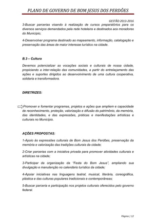 PLANO DE GOVERNO DE BOM JESUS DOS PERDÕES

                                                           GESTÃO 2013-2016
3-Buscar parcerias visando à realização de cursos preparatórios para os
diversos serviços demandados pela rede hoteleira e destinados aos moradores
do Município;

4-Desenvolver programa destinado ao mapeamento, informação, catalogação e
preservação das áreas de maior interesse turístico na cidade.



B.3 – Cultura

Devemos potencializar as vocações sociais e culturais de nossa cidade,
propiciando a inter-relação das comunidades, a partir do entrelaçamento das
ações e suportes dirigidos ao desenvolvimento de uma cultura cooperativa,
solidaria e transformadora.



DIRETRIZES:



 Promover e fomentar programas, projetos e ações que ampliem e capacidade
de reconhecimento, proteção, valorização e difusão do patrimônio, da memória,
das identidades, e das expressões, práticas e manifestações artísticas e
culturais no Município.



AÇÕES PROPOSTAS:

1-Apoio às expressões culturais de Bom Jesus dos Perdões, preservação da
memória e valorização das tradições culturais da cidade;

2-Criar parcerias com a iniciativa privada para promover atividades culturais e
artísticas na cidade;

3-Participar da organização da “Festa do Bom Jesus”, ampliando sua
divulgação e manutenção no calendário turístico da cidade;

4-Apoiar iniciativas nas linguagens teatral, musical, literária, coreográfica,
plástica e das culturas populares tradicionais e contemporâneas;

5-Buscar parceria e participação nos projetos culturais oferecidos pelo governo
federal.




                                                                      Página | 12
 