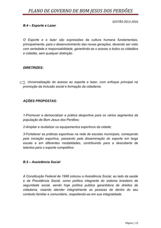 PLANO DE GOVERNO DE BOM JESUS DOS PERDÕES

                                                                GESTÃO 2013-2016
B.4 – Esporte e Lazer



O Esporte e o lazer são expressões da cultura humana fundamentais,
principalmente, para o desenvolvimento das novas gerações, devendo ser visto
com seriedade e responsabilidade, garantindo-se o acesso a todos os cidadãos
e cidadãs, sem qualquer distinção.



DIRETRIZES:



   Universalização do acesso ao esporte e lazer, com enfoque principal na
promoção da inclusão social e formação da cidadania;



AÇÕES PROPOSTAS:



1-Promover e democratizar a prática desportiva para os vários segmentos da
população de Bom Jesus dos Perdões;

2-Ampliar e revitalizar os equipamentos esportivos da cidade;

3-Fortalecer as práticas esportivas na rede de escolas municipais, começando
pela iniciação esportiva, passando pela disseminação do esporte em larga
escala e em diferentes modalidades, contribuindo para a descoberta de
talentos para o esporte competitivo.



B.5 – Assistência Social



A Constituição Federal de 1998 colocou a Assistência Social, ao lado da saúde
e da Previdência Social, como política integrante do sistema brasileiro de
seguridade social, sendo hoje política publica garantidora de direitos de
cidadania, visando atender integralmente as pessoas de dentro do seu
contexto familiar e comunitário, respeitando-as em sua integralidade.




                                                                       Página | 13
 