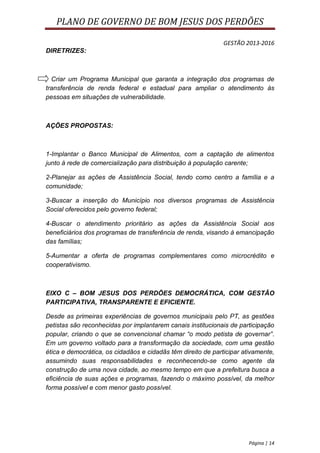 PLANO DE GOVERNO DE BOM JESUS DOS PERDÕES

                                                              GESTÃO 2013-2016
DIRETRIZES:



  Criar um Programa Municipal que garanta a integração dos programas de
transferência de renda federal e estadual para ampliar o atendimento às
pessoas em situações de vulnerabilidade.



AÇÕES PROPOSTAS:



1-Implantar o Banco Municipal de Alimentos, com a captação de alimentos
junto à rede de comercialização para distribuição à população carente;

2-Planejar as ações de Assistência Social, tendo como centro a família e a
comunidade;

3-Buscar a inserção do Município nos diversos programas de Assistência
Social oferecidos pelo governo federal;

4-Buscar o atendimento prioritário as ações da Assistência Social aos
beneficiários dos programas de transferência de renda, visando à emancipação
das famílias;

5-Aumentar a oferta de programas complementares como microcrédito e
cooperativismo.



EIXO C – BOM JESUS DOS PERDÕES DEMOCRÁTICA, COM GESTÂO
PARTICIPATIVA, TRANSPARENTE E EFICIENTE.

Desde as primeiras experiências de governos municipais pelo PT, as gestões
petistas são reconhecidas por implantarem canais institucionais de participação
popular, criando o que se convencional chamar “o modo petista de governar”.
Em um governo voltado para a transformação da sociedade, com uma gestão
ética e democrática, os cidadãos e cidadãs têm direito de participar ativamente,
assumindo suas responsabilidades e reconhecendo-se como agente da
construção de uma nova cidade, ao mesmo tempo em que a prefeitura busca a
eficiência de suas ações e programas, fazendo o máximo possível, da melhor
forma possível e com menor gasto possível.




                                                                       Página | 14
 