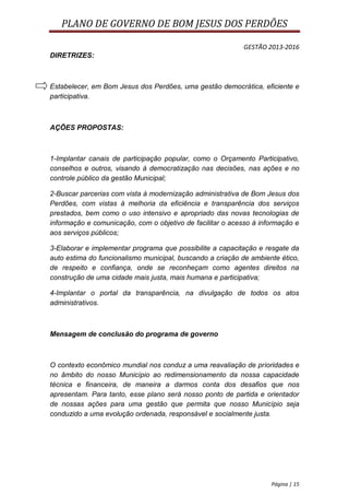 PLANO DE GOVERNO DE BOM JESUS DOS PERDÕES

                                                           GESTÃO 2013-2016
DIRETRIZES:



Estabelecer, em Bom Jesus dos Perdões, uma gestão democrática, eficiente e
participativa.



AÇÕES PROPOSTAS:



1-Implantar canais de participação popular, como o Orçamento Participativo,
conselhos e outros, visando à democratização nas decisões, nas ações e no
controle público da gestão Municipal;

2-Buscar parcerias com vista à modernização administrativa de Bom Jesus dos
Perdões, com vistas à melhoria da eficiência e transparência dos serviços
prestados, bem como o uso intensivo e apropriado das novas tecnologias de
informação e comunicação, com o objetivo de facilitar o acesso à informação e
aos serviços públicos;

3-Elaborar e implementar programa que possibilite a capacitação e resgate da
auto estima do funcionalismo municipal, buscando a criação de ambiente ético,
de respeito e confiança, onde se reconheçam como agentes direitos na
construção de uma cidade mais justa, mais humana e participativa;

4-Implantar o portal da transparência, na divulgação de todos os atos
administrativos.



Mensagem de conclusão do programa de governo



O contexto econômico mundial nos conduz a uma reavaliação de prioridades e
no âmbito do nosso Município ao redimensionamento da nossa capacidade
técnica e financeira, de maneira a darmos conta dos desafios que nos
apresentam. Para tanto, esse plano será nosso ponto de partida e orientador
de nossas ações para uma gestão que permita que nosso Município seja
conduzido a uma evolução ordenada, responsável e socialmente justa.




                                                                    Página | 15
 