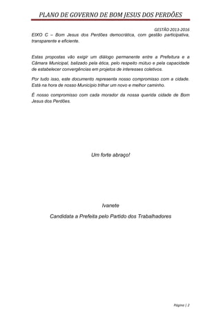 PLANO DE GOVERNO DE BOM JESUS DOS PERDÕES

                                                  GESTÃO 2013-2016
EIXO C – Bom Jesus dos Perdões democrática, com gestão participativa,
transparente e eficiente.


Estas propostas vão exigir um diálogo permanente entre a Prefeitura e a
Câmara Municipal, balizado pela ética, pelo respeito mútuo e pela capacidade
de estabelecer convergências em projetos de interesses coletivos.

Por tudo isso, este documento representa nosso compromisso com a cidade.
Está na hora de nosso Município trilhar um novo e melhor caminho.

É nosso compromisso com cada morador da nossa querida cidade de Bom
Jesus dos Perdões.




                            Um forte abraço!




                                 Ivanete

        Candidata a Prefeita pelo Partido dos Trabalhadores




                                                                    Página | 2
 
