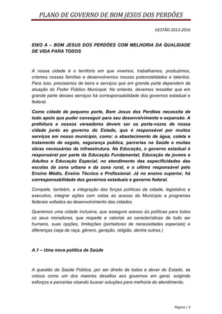 PLANO DE GOVERNO DE BOM JESUS DOS PERDÕES

                                                          GESTÃO 2013-2016


EIXO A – BOM JESUS DOS PERDÕES COM MELHORIA DA QUALIDADE
DE VIDA PARA TODOS



A nossa cidade é o território em que vivemos, trabalhamos, produzimos,
criamos nossas famílias e desenvolvemos nossas potencialidades e talentos.
Para isso, precisamos de bens e serviços que em grande parte dependem da
atuação do Poder Público Municipal. No entanto, devemos ressaltar que em
grande parte desses serviços há corresponsabilidade dos governos estadual e
federal.

Como cidade de pequeno porte, Bom Jesus dos Perdões necessita de
todo apoio que puder conseguir para seu desenvolvimento e expansão. A
prefeitura e nossos vereadores devem ser os porta-vozes de nossa
cidade junto ao governo do Estado, que é responsável por muitos
serviços em nosso município, como: o abastecimento de água, coleta e
tratamento de esgoto, segurança publica, parcerias na Saúde e muitas
obras necessárias da infraestrutura. Na Educação, o governo estadual é
responsável por parte da Educação Fundamental, Educação de jovens e
Adultos e Educação Especial, no atendimento das especificidades das
escolas da zona urbana e da zona rural, e o ultimo responsável pelo
Ensino Médio, Ensino Técnico e Profissional. Já no ensino superior, há
corresponsabilidade dos governos estaduais e governo federal.

Compete, também, a integração das forças políticas da cidade, legislativo e
executivo, integrar ações com vistas ao acesso do Município a programas
federais voltados ao desenvolvimento das cidades.

Queremos uma cidade inclusiva, que assegure acesso às políticas para todos
os seus moradores, que respeite e valorize as características de todo ser
humano, suas opções, limitações (portadores de necessidades especiais) e
diferenças (seja de raça, gênero, geração, religião, dentre outras.)



A.1 – Uma nova política de Saúde



A questão da Saúde Pública, por ser direito de todos e dever do Estado, se
coloca como um dos maiores desafios aos governos em geral, exigindo
esforços e parcerias visando buscar soluções para melhoria do atendimento.




                                                                   Página | 3
 