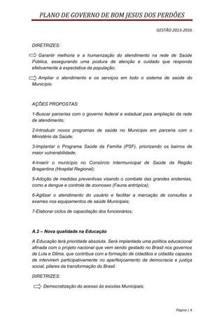 PLANO DE GOVERNO DE BOM JESUS DOS PERDÕES

                                                           GESTÃO 2013-2016


DIRETRIZES:

   Garantir melhoria e a humanização do atendimento na rede de Saúde
Pública, assegurando uma postura de atenção e cuidado que responda
efetivamente à expectativa da população;

  Ampliar o atendimento e os serviços em todo o sistema de saúde do
Município.



AÇÕES PROPOSTAS:

1-Buscar parcerias com o governo federal e estadual para ampliação da rede
de atendimento;

2-Introduzir novos programas de saúde no Município em parceria com o
Ministério da Saúde;

3-Implantar o Programa Saúde da Família (PSF), priorizando os bairros de
maior vulnerabilidade;

4-Inserir o município no Consórcio Intermunicipal de Saúde da Região
Bragantina (Hospital Regional);

5-Adoção de medidas preventivas visando o combate das grandes endemias,
como a dengue e controle de zoonoses (Fauna antrópica);

6-Agilizar o atendimento do usuário e facilitar a marcação de consultas e
exames nos equipamentos de saúde Municipais;

7-Elaborar ciclos de capacitação dos funcionários;



A.2 – Nova qualidade na Educação

A Educação terá prioridade absoluta. Será implantada uma política educacional
afinada com o projeto nacional que vem sendo gestado no Brasil nos governos
de Lula e Dilma, que contribua com a formação de cidadãos e cidadãs capazes
de intervirem participativamente no aperfeiçoamento da democracia e justiça
social, pilares da transformação do Brasil.

DIRETRIZES:

     Democratização do acesso às escolas Municipais;




                                                                     Página | 4
 