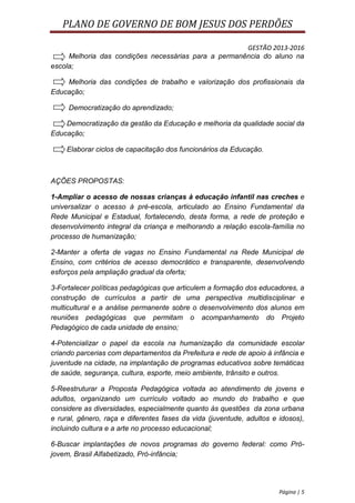 PLANO DE GOVERNO DE BOM JESUS DOS PERDÕES

                                                      GESTÃO 2013-2016
     Melhoria das condições necessárias para a permanência do aluno na
escola;

    Melhoria das condições de trabalho e valorização dos profissionais da
Educação;

     Democratização do aprendizado;

    Democratização da gestão da Educação e melhoria da qualidade social da
Educação;

    Elaborar ciclos de capacitação dos funcionários da Educação.



AÇÕES PROPOSTAS:

1-Ampliar o acesso de nossas crianças à educação infantil nas creches e
universalizar o acesso à pré-escola, articulado ao Ensino Fundamental da
Rede Municipal e Estadual, fortalecendo, desta forma, a rede de proteção e
desenvolvimento integral da criança e melhorando a relação escola-família no
processo de humanização;

2-Manter a oferta de vagas no Ensino Fundamental na Rede Municipal de
Ensino, com critérios de acesso democrático e transparente, desenvolvendo
esforços pela ampliação gradual da oferta;

3-Fortalecer políticas pedagógicas que articulem a formação dos educadores, a
construção de currículos a partir de uma perspectiva multidisciplinar e
multicultural e a análise permanente sobre o desenvolvimento dos alunos em
reuniões pedagógicas que permitam o acompanhamento do Projeto
Pedagógico de cada unidade de ensino;

4-Potencializar o papel da escola na humanização da comunidade escolar
criando parcerias com departamentos da Prefeitura e rede de apoio à infância e
juventude na cidade, na implantação de programas educativos sobre temáticas
de saúde, segurança, cultura, esporte, meio ambiente, trânsito e outros.

5-Reestruturar a Proposta Pedagógica voltada ao atendimento de jovens e
adultos, organizando um currículo voltado ao mundo do trabalho e que
considere as diversidades, especialmente quanto às questões da zona urbana
e rural, gênero, raça e diferentes fases da vida (juventude, adultos e idosos),
incluindo cultura e a arte no processo educacional;

6-Buscar implantações de novos programas do governo federal: como Pró-
jovem, Brasil Alfabetizado, Pró-infância;




                                                                       Página | 5
 