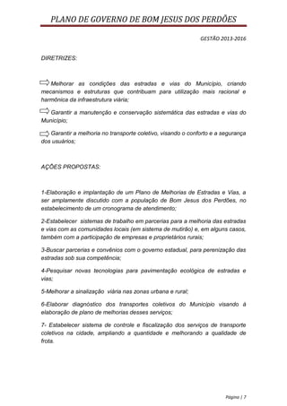 PLANO DE GOVERNO DE BOM JESUS DOS PERDÕES

                                                             GESTÃO 2013-2016


DIRETRIZES:



   Melhorar as condições das estradas e vias do Município, criando
mecanismos e estruturas que contribuam para utilização mais racional e
harmônica da infraestrutura viária;

   Garantir a manutenção e conservação sistemática das estradas e vias do
Município;

   Garantir a melhoria no transporte coletivo, visando o conforto e a segurança
dos usuários;



AÇÕES PROPOSTAS:



1-Elaboração e implantação de um Plano de Melhorias de Estradas e Vias, a
ser amplamente discutido com a população de Bom Jesus dos Perdões, no
estabelecimento de um cronograma de atendimento;

2-Estabelecer sistemas de trabalho em parcerias para a melhoria das estradas
e vias com as comunidades locais (em sistema de mutirão) e, em alguns casos,
também com a participação de empresas e proprietários rurais;

3-Buscar parcerias e convênios com o governo estadual, para perenização das
estradas sob sua competência;

4-Pesquisar novas tecnologias para pavimentação ecológica de estradas e
vias;

5-Melhorar a sinalização viária nas zonas urbana e rural;

6-Elaborar diagnóstico dos transportes coletivos do Município visando à
elaboração de plano de melhorias desses serviços;

7- Estabelecer sistema de controle e fiscalização dos serviços de transporte
coletivos na cidade, ampliando a quantidade e melhorando a qualidade de
frota.




                                                                       Página | 7
 
