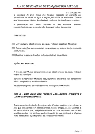 PLANO DE GOVERNO DE BOM JESUS DOS PERDÕES

                                                            GESTÃO 2013-2016
O Município de Bom Jesus dos Perdões necessita ter atendida sua
necessidade de redes de água e esgoto para todos os moradores. Trata-se
aqui de elementos básicos à melhoria da qualidade de vida de seus cidadãos.

A preservação das áreas próximas ao Rio Atibainha,                  Ribeirão:
importantíssimas para a manutenção desse patrimônio da natureza.



DIRETRIZES:



  Universalizar o abastecimento de água e redes de esgoto do Município;

  Buscar soluções socioambientais para redução do volume de lixo produzido
no Município;

 Qualificar o sistema de coleta e destinação final de resíduos.



AÇÕES PROPOSTAS:



1- Investir na ETA para complementação do abastecimento de água e redes de
esgoto do Município;

2-Buscar a inserção do Município nos programas ambientais e de saneamento
básico dos governos estadual e federal;

3-Elaborar programa de coleta seletiva e reciclagem no Município.



EIXO B – BOM JESUS DOS PERDÕES ACOLHEDORA, INCLUSIVA E
LUGAR DE OPORTUNIDADES.



Queremos o Município de Bom Jesus dos Perdões acolhedor e inclusivo: é
nele que convivemos com nossas famílias, nossos amigos, nossos vizinhos. É
em nossa cidade que, independentemente de onde tenhamos nascido nos
sentidos aceitos, nos sentimos parte integrante de sua identidade e atuamos
como construtores e participantes de seu desenvolvimento.




                                                                     Página | 9
 