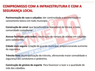 O TRABALHO CONTINUA PARA CUSTÓDIA AVANÇAR
COMPROMISSO COM A INFRAESTRUTURA E COM A
SEGURANÇA LOCAL
 Pavimentação de ruas e calçadas: dar continuidade a pavimentação e
 saneamento básico em todo município.

 Construção de canal: que beneficiará os moradores da Várzea, e toda
 comunidade custodiense.

 Acesso facilitado para todos: construção de rampas de acesso em calçadas
 para cadeirantes.

 Cidade mais segura: Criação da guarda municipal, proporcionando aumento
 da segurança.

 Trânsito livre: municipalização do trânsito, oferecendo maior comodidade e
 segurança aos condutores e pedestres.

 Construção de ginásio de esporte Para favorecer o lazer e a qualidade de
 vida dos cidadãos.
 