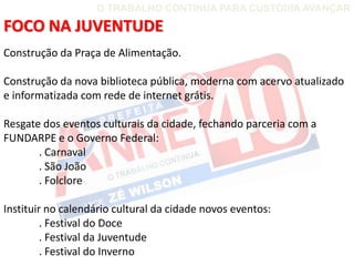 O TRABALHO CONTINUA PARA CUSTÓDIA AVANÇAR

FOCO NA JUVENTUDE
Construção da Praça de Alimentação.

Construção da nova biblioteca pública, moderna com acervo atualizado
e informatizada com rede de internet grátis.

Resgate dos eventos culturais da cidade, fechando parceria com a
FUNDARPE e o Governo Federal:
       . Carnaval
       . São João
       . Folclore

Instituir no calendário cultural da cidade novos eventos:
         . Festival do Doce
         . Festival da Juventude
         . Festival do Inverno
 