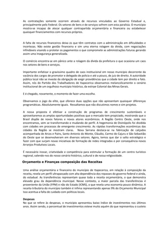 As contratações somente ocorrem através de recursos vinculados ao Governo Estadual e,
principalmente pelo Federal. Os setores de bens e de serviços sofrem com esta paralisia. O município
mostra-se incapaz de alocar qualquer contrapartida orçamentária e financeira ou estabelecer
quaisquer financiamentos com recursos próprios.


A falta de recursos financeiros deixa os que têm contratos com a administração em dificuldades e
incertezas. Não existe gestão financeira e sim uma eterna rolagem da dívida, com negociações
infindáveis visando a protelar os pagamentos o que compromete as administrações futuras gerando
assim uma insegurança generalizada.

O comércio encontra-se em pânico ante a rolagem da dívida da prefeitura o que ocasiona um caos
nos setores de bens e serviços.

Importante enfatizar o gravíssimo quadro de caos institucional em nosso município decorrente da
vacância dos cargos de promotor e delegado de policia e até a pouco, de juiz de direito. A autoridade
pública local não se investe da obrigação de exigir providências que a cidade tem por direito e fato.
Assim, nós do Partido dos Trabalhadores de Itapecerica observamos melancolicamente o cenário
institucional de um orgulhoso municipio histórico, da estirpe Colonial das Minas Gerais.

E é chegado, novamente, o momento de fazer uma escolha.

Observamos o jogo da elite, que oferece duas opções que não apresentam quaisquer diferenças
programáticas. Absolutamente iguais. Ressaltamos que não discutimos nomes e sim projetos.

A nossa proposta é efetivar a construção de programas de crescimento sustentáveis e
aproveitaremos as amplas oportunidades positivas que o mercado tem propiciado, mostrando que o
Brasil dispõe de novos fatores e novos atores econômicos. A Região Centro Oeste, onde nos
encontramos, vem se transformando e mudando de perfil. A hegemonia de Divinópolis foi dividida
com cidades em processos de emergente crescimento. As rápidas transformações econômicas das
cidades da Região se mostram claras. Nova Serrana destaca-se na fabricação de calçados
acompanhada de Arcos e Pains, Santo Antonio do Monte, Cláudio, Carmo do Cajuru e São Sebastião
do Oeste que se desenvolveram em diversos setores. Agora, temos que dar o salto estratégico e
fazer com que surjam novas iniciativas de formação de redes integradas e por consequência novos
Arranjos Produtivos Locais.

É necessário inovar, criatividade e competência para estimular a formação de um centro turístico
regional, valendo-nos do nosso cenário histórico, cultural e de nossa religiosidade.

Orçamento e Finanças composição das Receitas

Uma análise orçamentária e financeira do município de Itapecerica, em relação à composição da
receita, revela um perfil ultrapassado com alta dependência dos repasses do governo federal e ainda,
do estadual. As transferências representam quase toda a receita orçamentária, o que demonstra
elevado grau da dependência municipal. Nesse contexto, a maior parcela das transferências é
proveniente da União (FPM) e não do Estado (ICMS), o que revela uma economia pouco dinâmica. A
receita tributária do município também é ínfima representando apenas 9% do Orçamento Municipal
Isso acentua a falta de cuidado com políticas locais.

Despesas
No que se refere às despesas, o município apresentou baixo índice de investimentos nos últimos
anos. Assim sendo, o percentual de investimentos esteve muito aquém do que representou o custeio
 