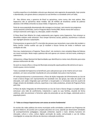 à prática esportiva e às atividades culturais que absorvam este segmento da população, hoje carente
e abandonada, com graves danos e prejuízos às suas famílias e a sociedade como um todo;

3º - Nos últimos anos, o governo do Brasil se aproximou, como nunca, dos mais pobres. Mas
Itapecerica não se aproximou deste modelo. São 28 milhões de brasileiros saindo da pobreza
absoluta e 36 milhões entrando na classe média. E Itapecerica, de fora.

Parte de nossa população desamparada não consegue se inscrever, nem mesmo nos programas
sociais bastante conhecidos, como o Programa Bolsa Família (PBF). Muito menos têm acesso a
serviços essenciais como água, luz, educação, saúde e moradia.

O Plano Brasil Sem Miséria foi criado exatamente para lugares como Itapecerica. Para alcançar os
desvalidos estejam onde estiverem. Para romper barreiras sociais, políticas, econômicas e culturais
que segregam pessoas e populações.

Promoveremos no governo do PT a inscrição das pessoas que necessitam e que ainda não recebem o
Bolsa Família. Iremos auxiliar aos que já recebem a buscar formas de renda e melhorar suas
condições de vida.

Para isso, implantaremos o Programa "Busca Ativa", ele montará o mais completo Mapa da Pobreza
em nosso município. Neste mapa a pobreza não será apenas um número: ela terá nome, endereço e
sobrenome.

Utilizaremos o Mapa Nacional de Oportunidades que identificará os meios mais eficientes para estas
pessoas melhorarem de vida.

Só assim os nossos olhos e o braço do Município alcançarão aquela pobreza tão extrema em que a
miséria quase a torna invisível.

Toda a sociedade de Itapecerica se beneficiará, pois cada pessoa que saí da miséria será um novo
produtor, um novo consumidor resultando em uma sociedade mais justa e mais humana.

4º Institucionalizaremos e promoveremos o Plano de Ações Integradas de Enfrentamento ao Uso de
Crack e Outras Drogas com representantes da sociedade civil, das igrejas, das redes de saúde e de
educação, com ações integradas quer permitam a recuperação e a reinserção social do usuário de
drogas através de atividades culturais, esportivas e nas redes produtivas, através do Programa Pacto
pela Vida.

O Plano de Ações Integradas de Enfrentamento ao Uso de Crack e Outras Drogas se propõe ainda a
estruturar uma rede de acolhimento, tratamento e apoio às suas famílias, atuando de forma
sistêmica, além de promover e fomentar ações de prevenção ao uso de drogas, sobretudo junto à
população jovem.



2 – Todas as crianças itapecericanas com acesso ao ensino fundamental

As escolas das redes públicas de ensino municipais serão convidadas a aderirem aos Programas do
governo federal e, de acordo com o projeto educativo em curso, optarão por desenvolver atividades
de acompanhamento pedagógico; educação ambiental; esporte e lazer; direitos humanos em
educação; cultura e artes; cultura digital; promoção da saúde; comunicação e uso de mídias;
investigação no campo das ciências da natureza e educação econômica.
 