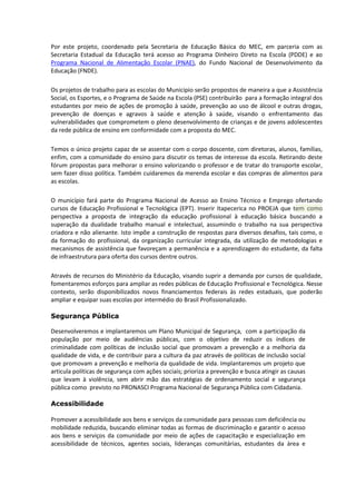 Por este projeto, coordenado pela Secretaria de Educação Básica do MEC, em parceria com as
Secretaria Estadual da Educação terá acesso ao Programa Dinheiro Direto na Escola (PDDE) e ao
Programa Nacional de Alimentação Escolar (PNAE), do Fundo Nacional de Desenvolvimento da
Educação (FNDE).

Os projetos de trabalho para as escolas do Municipio serão propostos de maneira a que a Assistência
Social, os Esportes, e o Programa de Saúde na Escola (PSE) contribuirão para a formação integral dos
estudantes por meio de ações de promoção à saúde, prevenção ao uso de álcool e outras drogas,
prevenção de doenças e agravos à saúde e atenção à saúde, visando o enfrentamento das
vulnerabilidades que comprometem o pleno desenvolvimento de crianças e de jovens adolescentes
da rede pública de ensino em conformidade com a proposta do MEC.

Temos o único projeto capaz de se assentar com o corpo doscente, com diretoras, alunos, famílias,
enfim, com a comunidade do ensino para discutir os temas de interesse da escola. Retirando deste
fórum propostas para melhorar o ensino valorizando o professor e de tratar do transporte escolar,
sem fazer disso política. Também cuidaremos da merenda escolar e das compras de alimentos para
as escolas.

O município fará parte do Programa Nacional de Acesso ao Ensino Técnico e Emprego ofertando
cursos de Educação Profissional e Tecnológica (EPT). Inserir Itapecerica no PROEJA que tem como
perspectiva a proposta de integração da educação profissional à educação básica buscando a
superação da dualidade trabalho manual e intelectual, assumindo o trabalho na sua perspectiva
criadora e não alienante. Isto impõe a construção de respostas para diversos desafios, tais como, o
da formação do profissional, da organização curricular integrada, da utilização de metodologias e
mecanismos de assistência que favoreçam a permanência e a aprendizagem do estudante, da falta
de infraestrutura para oferta dos cursos dentre outros.

Através de recursos do Ministério da Educação, visando suprir a demanda por cursos de qualidade,
fomentaremos esforços para ampliar as redes públicas de Educação Profissional e Tecnológica. Nesse
contexto, serão disponibilizados novos financiamentos federais às redes estaduais, que poderão
ampliar e equipar suas escolas por intermédio do Brasil Profissionalizado.

Segurança Pública

Desenvolveremos e implantaremos um Plano Municipal de Segurança, com a participação da
população por meio de audiências públicas, com o objetivo de reduzir os índices de
criminalidade com políticas de inclusão social que promovam a prevenção e a melhoria da
qualidade de vida, e de contribuir para a cultura da paz através de políticas de inclusão social
que promovam a prevenção e melhoria da qualidade de vida. Implantaremos um projeto que
articula políticas de segurança com ações sociais; prioriza a prevenção e busca atingir as causas
que levam à violência, sem abrir mão das estratégias de ordenamento social e segurança
pública como previsto no PRONASCI Programa Nacional de Segurança Pública com Cidadania.

Acessibilidade

Promover a acessibilidade aos bens e serviços da comunidade para pessoas com deficiência ou
mobilidade reduzida, buscando eliminar todas as formas de discriminação e garantir o acesso
aos bens e serviços da comunidade por meio de ações de capacitação e especialização em
acessibilidade de técnicos, agentes sociais, lideranças comunitárias, estudantes da área e
 