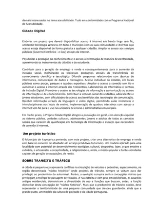 demais interessados no tema acessibilidade. Tudo em conformidade com o Programa Nacional
de Acessibilidade.

Cidade Digital


Elaborar um projeto que deverá disponibilizar acesso à internet em banda larga sem fio,
utilizando tecnologia Wireless em todo o município com as suas comunidades e distritos cujo
acesso esteja disponível de forma gratuita a qualquer cidadão. Ampliar o acesso aos serviços
públicos (Governo Eletrônico - e-Gov) através da Internet.

Possibilitar a produção do conhecimento e o acesso à informação de maneira descentralizada,
aproximando os instrumentos do cidadão e do estudante.

Contribuir para a geração de emprego e renda e consequentemente para o aumento da
inclusão social, melhorando os processos produtivos através da transferência de
conhecimento científico e tecnológico. Difundir programas relacionados com técnicas de
informática, comunicação de dados e mensagens. Acesso individual do cidadão, em locais
públicos como praças, parques e quadras esportivas. Ampliar o acesso a conexão sem fio e
aumentar o acesso a internet através dos Telecentros, Laboratórios de Informática e Centros
de Inclusão Digital. Promover o acesso as tecnologias de informação e comunicação ao acervo
de informações e de conhecimentos. Contribuir a inclusão social dos cidadãos, adolescentes e
jovens estudantes, com dificuldades de acesso aos benefícios das tecnologias de comunicação.
Receber informação através da linguagem e vídeo digital, permitindo aulas interativas e
interdisciplinares nos locais de ensino. Implementação de quadros interativos com acesso a
internet sem fio para o uso nas unidades de ensino e administrativas municipais.

Em médio prazo, o Projeto Cidade Digital atingirá a população em geral, com atenção especial
ao sistema público, unidades culturais, adolescentes, jovens e adultos de todas as camadas
sociais que carecem de qualificação em Tecnologia da Informação e espaços que necessitem
de conexão à internet.

Um projeto turístico

O Município de Itapecerica pretende, com este projeto, criar uma alternativa de emprego e renda
com base no conceito de atividades do arranjo produtivo do turismo. Um modelo aplicado para uma
localidade com potencial de desenvolvimento ecológico, cultural, desportivo, lazer, o que envolve a
culinária, o artesanato, a receptividade, a religiosidade e, ainda, a música popular e tantas atividades
capazes de geração de ocupações, de renda.

SOBRE TRANSITO E TRÁFEGO

A cidade é pequena e já apresenta conflitos na circulação de veículos e pedestres, especialmente, na
região denominada “núcleo histórico” onde projetos de trânsito, sempre se voltam para dar
privilégio ao predomínio do automóvel. Porém, a evolução conspira contra concepções viárias que
privilegiam o tráfego de passagem de veículos. A rua estreita e com piso em poliédricos, os casarões
antigos residenciais, demonstram a diversidade de uso e funções que buscam, antes, a função
domiciliar desta concepção de “núcleo histórico”. Mais que o predomínio do trânsito rápido, deve
representar a territorialidade de uma pequena comunidade que cresceu guardando, ainda que a
grande custo, um modelo da cultura de povoado e da cidade portuguesa.
 