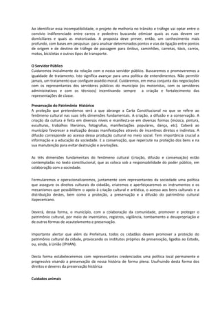 Ao identificar essa incompatibilidade, o projeto de melhoria no trânsito e tráfego vai optar entre o
convívio indiferenciado entre carros e pedestres buscando otimizar quais as ruas devem ser
domiciliares e quais as motorizadas. A proposta deve prever, então, um conhecimento mais
profundo, com bases em pesquisas para analisar determinados pontos e vias de ligação entre pontos
de origem e de destino de tráfego de passagem para ônibus, caminhões, carretas, táxis, carros,
motos, bicicletas e outros tipos de transporte.


O Servidor Público
Cuidaremos inicialmente da relação com o nosso servidor público. Buscaremos e promoveremos a
igualdade de tratamento. Isto significa avançar para uma política de entendimentos. Não permitir
jamais, um tratamento que configure assédio moral. Cuidaremos, em mesa conjunta das negociações
com os representantes dos servidores públicos do município (os motoristas, com os servidores
administrativos e com os técnicos) incentivando sempre a criação e fortalecimento das
representações de classe.

Preservação do Patrimônio Histórico
A proteção que pretendemos será a que abrange a Carta Constitucional no que se refere ao
fenômeno cultural nas suas três dimensões fundamentais. A criação, a difusão e a conservação. A
criação da cultura é feita em diversos níveis e manifesta-se em diversas formas (música, pintura,
esculturas, trabalhos literários, fotografias, manifestações populares, dança, etc). Caberá ao
município favorecer a realização dessas manifestações através de incentivos diretos e indiretos. A
difusão corresponde ao acesso dessa produção cultural no meio social. Tem importância crucial a
informação e a educação da sociedade. E a conservação, que repercute na proteção dos bens e na
sua manutenção para evitar destruição e avariações.


As três dimensões fundamentais do fenômeno cultural (criação, difusão e conservação) estão
contempladas no texto constitucional, que as coloca sob a responsabilidade do poder público, em
colaboração com a sociedade.


Formularemos e operacionalizaremos, juntamente com representantes da sociedade uma política
que assegure os direitos culturais do cidadão, criaremos e aperfeiçoaremos os instrumentos e os
mecanismos que possibilitem o apoio à criação cultural e artística, o acesso aos bens culturais e a
distribuição destes, bem como a proteção, a preservação e a difusão do patrimônio cultural
itapecericano.


Deverá, dessa forma, o município, com a colaboração da comunidade, promover e proteger o
patrimônio cultural, por meio de inventários, registros, vigilância, tombamento e desapropriação e
de outras formas de acautelamento e preservação.


Importante alertar que além da Prefeitura, todos os cidadãos devem promover a proteção do
patrimônio cultural da cidade, provocando os institutos próprios de preservação, ligados ao Estado,
ou, ainda, à União (IPHAN).


Desta forma estabeleceremos com representantes credenciados uma política local permanente e
progressiva visando a preservação da nossa história de forma plena. Usufruindo desta forma dos
direitos e deveres da preservação histórica


Cuidados animais
 