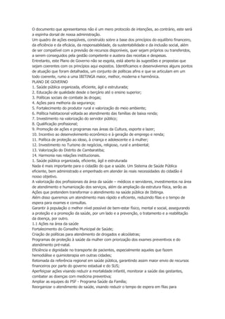O documento que apresentamos não é um mero protocolo de intenções, ao contrário, este será
a espinha dorsal de nossa administração.
Um quadro de ações exeqüíveis, construído sobre a base dos princípios do equilíbrio financeiro,
da eficiência e da eficácia, da responsabilidade, da sustentabilidade e da inclusão social, além
de ser compatível com a previsão de recursos disponíveis, quer sejam próprios ou transferidos,
a serem conseguidos pela gestão competente e austera das receitas e despesas.
Entretanto, este Plano de Governo não se esgota, está aberto às sugestões e propostas que
sejam coerentes com os princípios aqui expostos. Identificamos e desenvolvemos alguns pontos
de atuação que foram detalhados, um conjunto de políticas afins e que se articulam em um
todo coerente, rumo a uma IBITINGA maior, melhor, moderna e harmônica.
PLANO DE GOVERNO
1. Saúde pública organizada, eficiente, ágil e estruturada;
2. Educação de qualidade desde o berçário até o ensino superior;
3. Políticas sociais de combate às drogas;
4. Ações para melhoria da segurança;
5. Fortalecimento do produtor rural e valorização do meio ambiente;
6. Política habitacional voltada ao atendimento das famílias de baixa renda;
7. Investimento na valorização do servidor público;
8. Qualificação profissional;
9. Promoção de ações e programas nas áreas da Cultura, esporte e lazer;
10. Incentivo ao desenvolvimento econômico e à geração de emprego e renda;
11. Política de proteção ao idoso, à criança e adolescente e à mulher;
12. Investimento no Turismo de negócios, religioso, rural e ambiental;
13. Valorização do Distrito de Cambaratiba;
14. Harmonia nas relações institucionais.
1. Saúde pública organizada, eficiente, ágil e estruturada
Nada é mais importante para o cidadão do que a saúde. Um Sistema de Saúde Pública
eficiente, bem administrado e empenhado em atender às reais necessidades do cidadão é
nosso objetivo.
A valorização dos profissionais da área da saúde – médicos e servidores, investimentos na área
de atendimento e humanização dos serviços, além da ampliação da estrutura física, serão as
Ações que pretendem transformar o atendimento na saúde pública de Ibitinga.
Além disso queremos um atendimento mais rápido e eficiente, reduzindo filas e o tempo de
espera para exames e consultas.
Garantir à população o melhor nível possível de bem-estar físico, mental e social, assegurando
a proteção e a promoção da saúde, por um lado e a prevenção, o tratamento e a reabilitação
da doença, por outro.
1.1 Ações na área da saúde
Fortalecimento do Conselho Municipal de Saúde;
Criação de políticas para atendimento de drogados e alcoólatras;
Programas de proteção à saúde da mulher com priorização dos exames preventivos e do
atendimento pré-natal.
Eficiência e dignidade no transporte de pacientes, especialmente aqueles que fazem
hemodiálise e quimioterapia em outras cidades;
Retomada da referência regional em saúde pública, garantindo assim maior envio de recursos
financeiros por parte do governo estadual e do SUS;
Aperfeiçoar ações visando reduzir a mortalidade infantil, monitorar a saúde das gestantes,
combater as doenças com medicina preventiva;
Ampliar as equipes do PSF - Programa Saúde da Família;
Reorganizar o atendimento de saúde, visando reduzir o tempo de espera em filas para

 