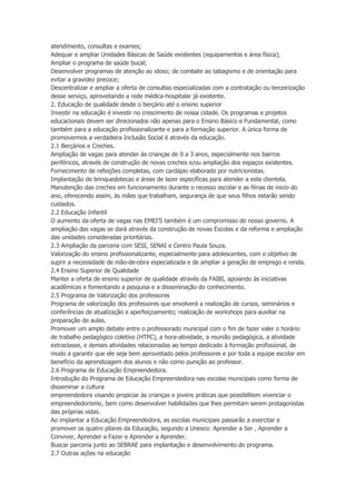 atendimento, consultas e exames;
Adequar e ampliar Unidades Básicas de Saúde existentes (equipamentos e área física);
Ampliar o programa de saúde bucal;
Desenvolver programas de atenção ao idoso; de combate ao tabagismo e de orientação para
evitar a gravidez precoce;
Descentralizar e ampliar a oferta de consultas especializadas com a contratação ou terceirização
desse serviço, aproveitando a rede médica-hospitalar já existente.
2. Educação de qualidade desde o berçário até o ensino superior
Investir na educação é investir no crescimento de nossa cidade. Os programas e projetos
educacionais devem ser direcionados não apenas para o Ensino Básico e Fundamental, como
também para a educação profissionalizante e para a formação superior. A única forma de
promovermos a verdadeira Inclusão Social é através da educação.
2.1 Berçários e Creches.
Ampliação de vagas para atender às crianças de 0 a 3 anos, especialmente nos bairros
periféricos, através de construção de novas creches e/ou ampliação dos espaços existentes.
Fornecimento de refeições completas, com cardápio elaborado por nutricionistas.
Implantação de brinquedotecas e áreas de lazer específicas para atender a esta clientela.
Manutenção das creches em funcionamento durante o recesso escolar e as férias de inicio do
ano, oferecendo assim, às mães que trabalham, segurança de que seus filhos estarão sendo
cuidados.
2.2 Educação Infantil
O aumento da oferta de vagas nas EMEI’S também é um compromisso do nosso governo. A
ampliação das vagas se dará através da construção de novas Escolas e da reforma e ampliação
das unidades consideradas prioritárias.
2.3 Ampliação da parceria com SESI, SENAI e Centro Paula Souza.
Valorização do ensino profissionalizante, especialmente para adolescentes, com o objetivo de
suprir a necessidade de mão-de-obra especializada e de ampliar a geração de emprego e renda.
2.4 Ensino Superior de Qualidade
Manter a oferta de ensino superior de qualidade através da FAIBI, apoiando às iniciativas
acadêmicas e fomentando a pesquisa e a disseminação do conhecimento.
2.5 Programa de Valorização dos professores
Programa de valorização dos professores que envolverá a realização de cursos, seminários e
conferências de atualização e aperfeiçoamento; realização de workshops para auxiliar na
preparação de aulas.
Promover um amplo debate entre o professorado municipal com o fim de fazer valer o horário
de trabalho pedagógico coletivo (HTPC), a hora-atividade, a reunião pedagógica, a atividade
extraclasse, e demais atividades relacionadas ao tempo dedicado à formação profissional, de
modo a garantir que ele seja bem aproveitado pelos professores e por toda a equipe escolar em
benefício da aprendizagem dos alunos e não como punição ao professor.
2.6 Programa de Educação Empreendedora.
Introdução do Programa de Educação Empreendedora nas escolas municipais como forma de
disseminar a cultura
empreendedora visando propiciar às crianças e jovens práticas que possibilitem vivenciar o
empreendedorismo, bem como desenvolver habilidades que lhes permitam serem protagonistas
das próprias vidas.
Ao implantar a Educação Empreendedora, as escolas municipais passarão a exercitar e
promover os quatro pilares da Educação, segundo a Unesco: Aprender a Ser , Aprender a
Conviver, Aprender a Fazer e Aprender a Aprender.
Buscar parceria junto ao SEBRAE para implantação e desenvolvimento do programa.
2.7 Outras ações na educação

 