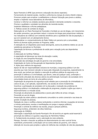 Apoio financeiro à APAE (que promove a educação dos alunos especiais);
Fornecimento de material escolar, mochila e uniformes às crianças do ensino infantil e básico;
Promover projeto para erradicar o analfabetismo e oferecer Educação para jovens e adultos;
Ampliar e implantar novos laboratórios de informática;
Construir e reformar as unidades escolares para atender à demanda constante e crescente;
Priorizar a qualidade e variedade nos alimentos da merenda escolar;
Implantar bibliotecas e oficinas pedagógicas.
3. Políticas sociais de combate às drogas.
Elaboração de um Plano Municipal de Prevenção e Combate ao uso de drogas, com mecanismos
de caráter preventivo, que permitam reduzir o consumo de drogas para proporcionar melhorias
nos indicadores de violência com evidentes benefícios para a qualidade de vida da população, o
que só é possível com um planejamento técnico
interdisciplinar e o comprometimento do Poder Público em parceria com a comunidade.
Dentre as diversas ações previstas no Programa, estão:
A realização de um diagnóstico psico-social abrangente, acerca do problema relativo ao uso de
substâncias psicoativas no Município;
Capacitação de técnicos e profissionais da saúde para a atuação junto aos dependentes
químicos;
A elaboração de Cartilhas Públicas;
A capacitação de lideranças nas áreas de educação e saúde;
A criação de uma Campanha Municipal;
A definição das estratégias de ação do governo e da comunidade;
Implantação de Centro de Recuperação de Dependentes Químicos
4. Ações para melhoria da segurança.
Apesar de não ser responsabilidade exclusiva do município, a segurança pública é um dos
assuntos que mais merecem atenção na busca pela integração de programas, especialmente na
área social, que tenham por objetivo a execução de políticas públicas de segurança e de
prevenção à violência e à criminalidade, que devem, antes de qualquer coisa, contemplar o
envolvimento articulado dos diversos setores da administração municipal e da sociedade civil e
comunidades locais em torno de uma política comum.
Implantação de programas de segurança social voltados para a prevenção da criminalidade e a
cultura da paz, a ser aplicado, especialmente, nas escolas de ensino fundamental;
Incentivar a participação da sociedade civil na discussão e resolução dos problemas de
segurança pública e na idealização e elaboração de programas, projetos e ações que visem o
desenvolvimento e a inclusão social;
Prevenção do aliciamento de adolescentes e jovens pelo tráfico de armas e drogas;
Prevenção ao uso de drogas;
Preservação da ordem pública e atendimento comunitário no centro comercial e nas áreas de
grande circulação de pessoas;
Mediação de crises e conflitos urbanos (ambulantes e comércio informal, ocupações de terrenos
e imóveis particulares, eventos e manifestações em praças e espaços públicos);
Prevenção e controle da violência nas escolas, praças e parques públicos;
Segurança turística, ambiental e de sítios históricos;
Valorização do CONSEG.
Valorização e capacitação da Guarda Municipal a fim de torná-la um agente social essencial à
prevenção da violência e à guarda e segurança do Patrimônio Público.
5. Fortalecimento do produtor rural e valorização do meio ambiente.
Planejar, formular e executar as políticas de desenvolvimento do meio rural de forma
sustentável, promovendo a articulação com as outras esferas de governo, com vistas à
obtenção de recursos para projetos e ações de melhorias das condições de vida das populações

 