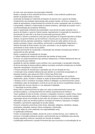 do meio rural, sem esquecer da preservação ambiental.
Ampliar a atuação na área ambiental de forma a manter o meio ambiente saudável para
atender às gerações atuais e futuras.
Construção da Estação de Tratamento de Esgotos em parceria com o governo do Estado;
Fortalecimento das atividades desenvolvidas pelo produtor familiar, de forma a integrá-lo à
cadeia de agronegócios, proporcionando-lhe aumento de renda e agregando valor ao produto e
à propriedade, mediante a modernização do sistema produtivo, valorização do produtor rural e
a profissionalização dos produtores familiares;
apoio à regularização ambiental das propriedades rurais através de ações conjuntas com o
governo do Estado e o governo Federal visando, especialmente à recuperação de nascentes, à
reconstrução da mata ciliar e de áreas de preservação permanente (APP);
Incentivar e orientar os produtores rurais para que participem do Programa Agricultura de Baixo
Carbono, do governo federal, que dá incentivos e recursos para os produtores rurais que
adotarem técnicas agrícolas sustentáveis. Implantar lixeiras de coleta seletiva de lixo nas
escolas municipais, praças e vias públicas, promovendo a sustentabilidade; Implementar o
Sistema Municipal de Áreas Verdes e de Lazer, priorizando o uso de espécies nativas e
aumentando as áreas verdes de uso público.
Programa permanente de recuperação e manutenção das estradas municipais para facilitar o
escoamento da safra agrícola;
Manter o programa de canalização de córregos.
6. Política habitacional voltada ao atendimento das famílias de baixa renda
Promover um amplo levantamento das carências habitacionais. A Política Habitacional deve ser
um instrumento para melhorar
qualidade de vida dos cidadãos e para contribuir com a preservação e recuperação ambiental,
de forma articulada às demais políticas públicas municipais construído moradias para as famílias
realmente necessitadas e de baixa renda.
• Priorizar soluções de moradia para a população que vive em situação de risco.
• Construção novas unidades habitacionais para atender ao crescimento da população e à
demanda existente, pelo sistema do CDHU e Minha Casa Minha Vida.
• Estabelecer sistemática de planejamento na Prefeitura Municipal capaz de coordenar,
implementar, apoiar, fiscalizar e atualizar as ações de desenvolvimento urbano e habitacional.
• Atualizar as leis e normativos municipais relativos à habitação e ao desenvolvimento urbano.
• Estabelecer ações de fiscalização e controle do uso do solo de forma compartilhada visando a
preservação dos recursos naturais e o uso adequado à legislação.
7. Valorização do servidor público.
Nossa meta é o desenvolvimento de ações com vistas ao desenvolvimento humano dos
servidores públicos, e consequentemente da melhoria organizacional da Prefeitura.
Trazer qualidade de vida ao servidor, promover a integração e priorizar o respeito mútuo. Nessa
área serão desenvolvidas ações com a finalidade de propiciar a integração servidor-trabalhoorganização através de promoção do bem-estar dos servidores no seu ambiente de trabalho.
Valorização e apoio aos servidores públicos municipais da Prefeitura, Autarquias e Fundação;
Possibilitar a permanente capacitação do servidor público;
Promover campanhas preventivas contra stress, depressão, tabagismo, alcoolismo, alergias,
cardiopatias, obesidade, doenças infecto-contagiosas e hipertensão;
Promover ações de cunho ambiental e de responsabilidade social.
8. Qualificação profissional;
Investir na preparação do cidadão, através de cursos e escolas técnicas, com o objetivo de
promover a formação profissional visando o aprimoramento das as habilidades para executar
funções específicas conforme a demanda do mercado de trabalho.
A qualificação profissional é a grande ferramenta para que se promova a universalização de um

 