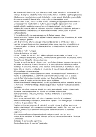 dos direitos dos trabalhadores, com vistas a contribuir para o aumento da probabilidade de
obtenção de emprego e trabalho melhor remunerado, além de possibilitar a participação destes
cidadãos numa maior fatia do mercado de trabalho e renda, visando à inclusão social, redução
da pobreza, combate à discriminação e diminuição da vulnerabilidade social.
Parceria com o SENAC, SENAI e SENAR, visando a implantação de programas destinados não
apenas aos jovens, mas também às mulheres, desempregados e pessoas em risco social.
Apoio à entidades sociais que desenvolvem projetos educacionais e de formação;
Implantação de sala do telecurso – telessala, visando o atendimento de jovens e adultos com
acompanhamento tanto na conclusão do ensino fundamental e médio, como no ensino
profissionalizante;
9. Promoção de ações e programas nas áreas da Cultura, esporte e lazer;
Investir em cultura é investir no ser humano. Valorizar todas as formas de manifestação cultura
é marca de nosso governo.
Além de promover a cultura, nosso governo pretende valorizar as atividades de lazer e
esportes, promovendo os mais diversos campeonatos e provas esportivas com o objetivo de
incentivar a prática de hábitos saudáveis e promover o desenvolvimento de nossos atletas.
9.1 Cultura
Conclusão do Teatro Municipal;
Reativação do cinema municipal;
Oficinas Culturais, em parceria com a sociedade organizada (entidades, sindicatos, clubes
sociais, clubes de terceira idade, escolas), implantar oficinas permanentes de Literatura, Teatro,
Dança, Música, fotografia, vídeo e outras mais.
Estimular às manifestações de cultura popular como festas religiosas, festas em bairros rurais,
procissões, encontros de violeiros, com a função de valorização das tradições comunitárias.
Realização de concursos, festivais, saraus e demais formas de estímulo ao talento de artistas
locais, além do incentivo à realização de intercâmbio de experiências e ações coletivas entre
diferentes faixas etárias e gerações.
Projeto salas verdes – Implantação de mini-centros culturais destinados à disseminação da
filosofia da sustentabilidade. A Sala Verde será um ambiente dinâmico, onde as pessoas
poderão fazer leituras, ouvir músicas, acessar e ver documentos, participar de atividades
educacionais e de eventos ambientais, dentre outras atividades.
Modernizar a infra-estrutura da biblioteca e outros equipamentos públicos destinados à cultura
no município. Fomentar a instalação de acervos públicos de música e videotecas nas escolas
municipais.
Valorizar o patrimônio histórico e artístico da cidade, desenvolvendo projetos de identidade
visual com o intuito de valorizar sua história, sua cultura e seus costumes.
Reativar a Biblioteca Ambulante, levando a literatura diretamente ao público leitor.
9.2 Esporte e Lazer.
Democratizar o acesso à prática e à cultura do esporte com o fim de promover o
desenvolvimento integral de crianças, adolescentes e jovens, a sua formação para a cidadania e
a melhoria da qualidade de vida.
Para isso, projetamos programas de estimulo à formação integral de atletas, por meio de
projetos relacionados à prática esportiva, contribuindo para a aptidão física, bem estar mental,
interação, inclusão social e exercício da cidadania. Neste sentido temos os seguintes
programas:
Reforma das quadras esportivas e dos demais equipamentos de esporte e lazer;
Reativação das escolinhas de futebol, basquete e vôlei nos bairros periféricos e no Distrito de
Cambaratiba;
Realização de campeonatos esportivos;
Construção de Centro de Lazer do Trabalhador;

 