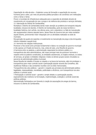 Capacitação de mão-de-obra – Implantar cursos de formação e capacitação de recursos
humanos para o setor, por meio de parcerias público-privadas e de convênios com instituições
como o Senac e Senai.
Prover o município de infraestrutura adequada para a expansão da atividade através de
investimento em recuperação de vias e praças e de melhoria dos produtos e serviços ofertados.
13. Valorização do Distrito de Cambaratiba;
Revitalizar o Distrito de Cambaratiba dando maior atenção ao problema de transporte daquela
localidade, inclusive de doentes. O Distrito de Cambaratiba, parte de nosso território e
localidade histórica, tem sofrido, nos últimos anos, com o abandono e a falta de manutenção
dos equipamentos urbanos daquele bairro. Nosso Plano de Governo tem por meta revitalizar
aquele Distrito, promovendo maior integração com as atividades realizadas na sede do
município.
Recuperação da quadra de esportes e investimento na manutenção da praça e dos brinquedos
infantis instalados naquele local.
14. Harmonia nas relações institucionais.
Promover a Paz social como princípio fundamental e básico na condução do governo municipal
é não apenas um Projeto de Governo, mas, antes de tudo, uma filosofia de governo.
A harmonia entre os poderes, a administração responsável do dinheiro público e a
transparência dos atos administrativos, são nosso principal meio de promover harmonia e
respeito entre os poderes constituídos, as entidades assistenciais, os órgãos sindicais, os clubes
de serviços, as igrejas e entidades religiosas e todos os demais grupos sociais vinculados ou
parceiros da administração pública municipal.
Nossa filosofia de trabalho é focada no respeito e na busca da harmonia, além de privilegiar a
transparência para maior controle social e participação popular através dos Conselhos, das
Audiências Públicas e das constantes reuniões com os entes mencionados.
Transparência dos atos públicos – garantir o respeito aos princípios da administração pública:
legalidade, impessoalidade, moralidade, publicidade e eficiência, com transparência nos atos
públicos e controle social.
• Participação e controle social – garantir o amplo debate e a participação popular,
especialmente das mulheres na formulação, implementação, avaliação e controle social das
políticas públicas.
Administração Participativa com fomento à criação de associações de amigos de bairros,
inclusive no distrito de Cambaratiba.

 