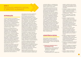 49 
DESENVOLVIMENTO SOCIAL 
E DIREITOS HUMANOS 
INTRODUÇÃO 
A Política Estadual de Assistência 
Social – PEAS, aprovada pelo Conselho 
Estadual de Assistência Social em 
2007, orienta o enfrentamento da 
exclusão social e a operacionalização 
de um conjunto de iniciativas e 
programas integrados, de acordo com 
o que preconiza o Sistema Único de 
Assistência Social – SUAS. 
Buscou-se o fortalecimento da 
rede de proteção social com a sua 
ampliação e ações destinadas aos 
segmentos em vulnerabilidade, 
para promover o crescimento da 
cidadania ativa. O Governo Estadual 
assumiu um papel de articulação 
com as esferas federal e municipal, 
que dividem responsabilidades e 
atribuições. O Estado atuou em duas 
vertentes de proteção e assistência 
social: a Proteção Social Básica e a 
Proteção Social Especial, com atuação 
direta, parcerias com prefeituras e 
financiamento conjunto. 
A Proteção Social Básica, que visa à 
inclusão de grupos em situação de 
risco social nas políticas públicas, 
no mundo do trabalho e na vida 
comunitária, destina-se à população 
que vive em situação de vulnerabilidade 
social decorrente da pobreza, privação 
(ausência de renda, precário ou 
nulo acesso aos serviços públicos) e 
fragilidade dos vínculos afetivos. 
Já na Proteção Social Especial os 
serviços são destinados a crianças, 
adolescentes, jovens, idosos e pessoas 
com deficiência, nas várias situações 
que caracterizam risco pessoal e 
social: abandono, maus tratos físicos 
e/ou psíquicos, abuso sexual, uso 
de drogas, cumprimento de medidas 
sócio-educativas, situação de rua e de 
trabalho infantil. Incluem serviços de 
abrigamento de longa ou curta duração 
e serviços de acolhimento e atenção 
psicossocial especializados, destinados 
a criar vínculos de pertencimento e 
possibilidades de reinserção social. 
O atendimento integral a públicos 
específicos, com a ação articulada de 
várias secretarias, foi uma marca do 
Governo Estadual nos últimos anos. 
Os principais programas concebidos 
e implementados com essa filosofia 
foram o Mãe Coruja Pernambucana, o 
Chapéu de Palha e o Governo Presente. 
As políticas públicas destinadas às 
pessoas com deficiência e idosas 
proporcionaram uma melhoria na 
qualidade de vida, assegurando direitos 
e criando oportunidades. Programas 
a exemplo do PE Conduz e Praia 
Sem Barreiras, propiciaram vivências 
anteriormente inalcançáveis. 
Quanto à agenda da criança, 
adolescente e juventude destacam-se 
a execução de projetos voltados para 
EIXO 3 
a primeira infância, a ampliação das 
Escolas de Referência e o programa 
Ganhe o Mundo, entre outros. 
Com relação aos Direitos Humanos, 
o Governo do Estado avançou nas 
políticas de promoção da igualdade 
para grupos historicamente 
discriminados. Em 2007, foi criada a 
Secretaria da Mulher, reafirmando os 
compromissos com uma política de 
promoção da igualdade de gênero, 
que busca a melhoria das condições 
de vida das populações femininas 
e o combate à violência contra as 
mulheres. Implantada nos últimos 
anos, a política de promoção da 
igualdade étnico-racial, fortalecida 
pelo Comitê Estadual da Promoção da 
Igualdade Racial, desenvolveu ações 
de combate ao racismo. De igual 
modo, ações para o fortalecimento das 
medidas de prevenção à violência e de 
reconhecimento e proteção dos direitos 
da população formada por lésbicas, 
gays, bissexuais e transexuais (LGBT) 
foram implementadas. 
ASSISTÊNCIA SOCIAL 
Para ampliar a eficácia da rede de 
proteção social em Pernambuco, a 
Frente Popular propõe um conjunto de 
políticas públicas, a partir das seguintes 
linhas de ação: 
1. Pessoas em situação de risco e 
vulnerabilidade social 
a. Regulamentar o Sistema Único de 
Assistência Social do Estado de 
Pernambuco – SUAS/PE; 
b. Fortalecer a política de 
cofinanciamento com o objetivo de 
ampliar a cobertura dos serviços 
continuados de assistência social, 
realizados conjuntamente com os 
municípios; 
c. Fortalecer e integrar as ações do 
Conselho Estadual de Assistência 
Social – CEAS e do Conselho 
Estadual dos Direitos da Criança e 
do Adolescente – CEDCA; 
d. Ampliar a formação continuada 
dos Conselheiros Tutelares e de 
Direitos; 
e. Ampliar o programa Governo 
Presente, modelo de inclusão 
social a partir de políticas públicas 
compartilhadas com um conjunto 
de secretarias estaduais, na 
perspectiva do desenvolvimento 
social sustentável, prevenção e 
redução da violência nos territórios 
especiais de cidadania; 
f. Universalizar o Programa Mãe 
Coruja Pernambucana para 
todos os municípios do Estado, 
garantindo atenção integral à 
gestante, desde o pré-natal até os 
cinco primeiros anos de vida da 
criança; 
g. Ampliar o programa Pernambuco 
no Batente, voltado à inclusão 
socioprodutiva das famílias pobres 
e extremamente pobres, com 
ênfase na Economia Solidária e no 
microempreendedorismo; 
h. Implantar o Programa Pernambuco 
no Batente nos maiores presídios 
do Estado; 
i. Triplicar as unidades do Programa 
Atitude, implantando um centro 
de acolhimento e apoio em cada 
Região de Desenvolvimento do 
Estado; 
j. Ampliar o Módulo Solidário do 
Programa Todos com a Nota, 
 