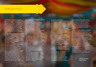 5 
As diretrizes, programas e projetos 
apresentados pela Frente Popular de 
Pernambuco para a administração 
do Governo do Estado no período de 
2015 a 2018 afirmam, antes de tudo, 
o compromisso com a continuidade 
da gestão amplamente aprovada 
pelos pernambucanos, iniciada pelo 
governador Eduardo Campos e 
concluída pelo governador João Lyra 
Neto. 
As importantes realizações do Governo 
em todas as regiões e em todos os 
setores levaram Pernambuco a retomar 
a liderança perdida no Nordeste e a 
tornar-se referência de gestão pública 
inovadora e participativa. Avançaremos 
tendo por base esse amplo e 
consistente trabalho. 
As conquistas resultaram da unidade 
dos pernambucanos, firmes na 
construção dos caminhos que o 
passado ajudou a desbravar, sem 
perder de vista os horizontes do 
futuro, e nessa perspectiva entendem 
ser necessário atingir o crescimento 
com qualidade de vida. Foi com a 
consciência dessa responsabilidade 
que o governador Eduardo Campos 
liderou o vigoroso processo de 
mudanças na economia, nos 
indicadores sociais e nas relações 
políticas de Pernambuco, esforço que 
lhe assegurou reconhecimento nacional 
e internacional. 
A missão que agora cabe à Frente 
Popular, e a cada um de nós, é dar 
novos passos adiante, norteados pelo 
dever de contribuir para a construção 
de um Estado mais justo na garantia 
das oportunidades para todos; 
responsável na gestão da coisa pública; 
focado na resolução de questões 
que atendam interesses coletivos; e 
permanentemente disposto ao diálogo. 
O Programa de Governo da Frente 
Popular expressa essas orientações. 
Sua elaboração teve começo com a 
realização da Agenda 40 em todas as 
regiões do Estado, ao longo de quatro 
meses, quando foram apresentadas 
e debatidas as prioridades locais com 
a população. Na sequência, opinaram 
diversos segmentos da sociedade e 
técnicos de cada área programática, 
que alimentaram novas avaliações 
com grupos setoriais e entrevistas 
individuais. 
O documento estrutura-se em quatro 
eixos. No primeiro, Qualidade de Vida, 
encontram-se as propostas para 
educação; saúde; segurança pública; 
recursos hídricos e saneamento básico; 
mobilidade urbana; habitabilidade; 
cultura; esporte e lazer. 
O segundo eixo trata do 
Desenvolvimento Sustentável, tema 
que exige permanente atenção com a 
preservação do meio ambiente e com 
o uso racional dos recursos naturais, 
na atração de empreendimentos 
estruturadores, ampliação da 
infraestrutura, apoio aos pequenos 
empreendedores, ao desenvolvimento 
da economia criativa, à inovação, ao 
desenvolvimento rural, ao trabalho e à 
qualificação profissional. 
Desenvolvimento Social e Direitos 
Humanos são temas do terceiro eixo, 
no qual são contempladas as políticas 
para as pessoas em situação de 
vulnerabilidade e risco social, pessoas 
com deficiência, pessoas idosas, 
crianças, adolescentes e jovens; bem 
como políticas afirmativas de gênero, 
raça e segmento LGBT. 
O quarto eixo, por fim, explicita 
aspectos do modelo de Gestão 
Participativa e Inovadora do Governo 
do Estado. 
Tornar realidade um conjunto 
tão diversificado de propostas 
é um grande desafio. Envolve a 
redução da miséria que ainda 
flagela muitos pernambucanos; a 
melhoria da qualidade do ensino 
básico; a articulação dos novos 
empreendimentos com a plataforma 
industrial existente; as alternativas 
para a base rural tradicional; o futuro 
e a qualidade de vida nas cidades; 
a mitigação dos efeitos da seca no 
Semiárido, e do avanço do mar no 
Litoral; o aproveitamento do potencial 
criativo da cultura pernambucana, 
entre outros. 
Esses pontos são tratados no Programa 
de Governo que ora encaminhamos à 
consideração dos pernambucanos. Não 
nos faltarão determinação e coragem 
para transformar intenções e propostas 
em benefícios para todos. 
O caminho da Frente Popular de 
Pernambuco sempre foi longo e nunca 
foi fácil. Aprendemos a enfrentar 
e a vencer toda sorte de desafios, 
inspirados na luta do nosso povo, 
movidos pelos compromissos com a 
justiça social, a organização popular e a 
defesa da soberania nacional. 
De olhos abertos para o futuro, 
seguiremos juntos, para tornar 
realidade os maiores sonhos e 
esperanças do povo pernambucano. 
Paulo Câmara 
Raul Henry 
APRESENTAÇÃO 
 