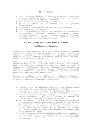 IX. c - Turismo

     Setor turístico: fortalecer o Conselho de Turismo e criar uma
      política municipal de turismo, com a finalidade de desenvolver
      na cidade o turismo de negócios, e eventos;
     Nova lei de incentivos, mais ampla e moderna;
     Ampliar   a    oferta   de    microcrédito    para    os pequenos
      empreendedores;
     Incentivar o cooperativismo como meio de geração de renda;
     Fortalecer e apoiar os artesãos;
     Criar o Observatório Econômico, que compreende uma parceria com
      universidades   e   entidades    empresariais    visando coletar,
      analisar, tabular e organizar informações sobre as atividades
      econômicas da cidade. Trata-se de um verdadeiro censo ou
      diagnóstico econômico da cidade de Socorro;

           X - Qualificação profissional acessível a todos

                      Qualificação Profissional


O Município firmará parcerias com o Senai, Senac, Sindicatos, câmaras
setoriais e outras instituições públicas e privadas no sentido de
viabilizar cursos livres e treinamentos visando preparar adequadamente
profissionais para o mercado de trabalho, seja no setor comercial,
industrial ou de prestação de serviços.

Além dos cursos livres, vale lembrar que uma grande carência do
mercado de trabalho atual é de bons profissionais de nível técnico.
Essa insuficiência de profissionais técnicos supera até mesmo a
demanda de trabalhadores com nível superior, principalmente na
indústria e construção civil. Nesse sentido, trabalharemos em parceria
com outras esferas de governo e instituições de ensino visando
proporcionar mais vagas para esses cursos.

As áreas prioritárias serão definidas em audiências públicas e
reuniões com entidades empresariais, sindicatos, associações, conselho
do trabalho, agência do trabalhador, entre outras.



     Promover cursos de capacidade tecnológica nas diversas áreas
      industriais da cidade, visando aperfeiçoamento técnico;
     Promover cursos de reciclagem do trabalhador, facilitando a
      permanência no emprego dos profissionais já empregados;
     Promover cursos de reciclagem e adequação às novas tecnologias
      àqueles profissionais que estão afastados do mercado de
      trabalho, facilitando sua recolocação no mercado;
     Realizar cursos profissionalizantes de pequena duração em pontos
      estratégicos da cidade para atender a demanda por mão de obra
      qualificada do mercado e formação de profissionais autônomos.
     Aproveitamento e aparelhamento dos salões comunitários dos
      bairros para oferecer cursos de qualificação profissional,
      facilitando o acesso do trabalhador, evitando deslocamento para
      outras regiões da cidade.
     Criação do projeto PRIMEIRO EMPREGO, que vai profissionalizar e
      colocar jovens no mercado de trabalho. A meta é criar 500 vagas
      por ano para jovens que ainda não tiveram experiência
      profissional.
 