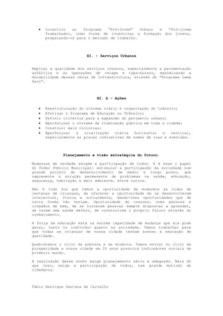    Incentivo   ao   Programa   “Pró-Jovem”   Urbano e “Pró-jovem
      Trabalhador, como forma de incentivar a formação dos jovens,
      preparando-os para o mercado de trabalho.



                        XI. - Serviços Urbanos


Ampliar a qualidade dos serviços urbanos, especialmente a pavimentação
asfáltica e as operações de recape e tapa-buraco, maximizando a
durabilidade dessas obras de infraestrutura, através do “Programa Lama
Zero”.



                            XI. b - Ações

     Reestruturação do sistema viário e organização do trânsito;
     Efetivar o Programa de Educação no Trânsito;
     Definir critérios para a expansão do perímetro urbano;
     Aperfeiçoar o sistema de iluminação pública em toda a cidade;
     Construir mais ciclovias;
     Aperfeiçoar   a  sinalização   viária   horizontal  e   vertical,
      especialmente as placas indicativas de nomes de ruas e avenidas.



             Planejamento e visão estratégica do futuro.

Mudanças de verdade exigem a participação de todos. E é esse o papel
do Poder Público Municipal: estimular a participação da sociedade num
grande projeto de desenvolvimento de médio e longo prazo, que
represente a solução permanente de problemas na saúde, educação,
segurança, habitação e meio ambiente, entre outros.

Não é todo dia que temos a oportunidade de mudarmos as vidas de
centenas de crianças, de oferecer a oportunidade de se desenvolverem
intelectual, física e socialmente, dando-lhes oportunidades que de
outra forma não teriam. Oportunidade de crescer, como pessoas e
cidadãos de bem, de se tornarem pessoas sempre dispostas a aprender,
de terem uma saúde melhor, de construírem o próprio futuro através do
conhecimento.

A força da educação está na enorme capacidade de mudança que ela pode
gerar, tanto no indivíduo quanto na sociedade. Vamos trabalhar para
que todas as crianças de nossa cidade tenham acesso à educação de
qualidade.

Quebraremos o ciclo da pobreza e da miséria. Vamos entrar no ciclo da
prosperidade e nossa cidade em 20 anos possuirá indicadores sociais de
primeiro mundo.

A realização desse sonho exige planejamento sério e adequado. Mais do
que isso, exige a participação de todos, num grande mutirão de
cidadania.



Fábio Henrique Santana de Carvalho
 