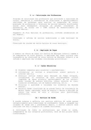 I. a - Valorização dos Professores

Programa de valorização dos professores que envolverão a realização de
cursos, seminários e conferências de atualização e aperfeiçoamento;
realização de workshops para auxiliar na preparação de aulas;
premiação de professores e diretores de escolas mediante bonificações
quando   seus  desempenhos   atingirem  um   patamar   considerado  de
excelência, de acordo com o IDEB (Índice de Desenvolvimento da
Educação Básica).

Pagamento do Piso Nacional do professores, conforme estabelecido em
Lei Federal.

Construção   e   reforma   de   escolas   modernizando   a   rede   municipal   de
ensino.

Construção de creches em vários bairros do nosso município.



                           I. b - Ampliação de Vagas

O aumento da oferta de vagas nos Centros de Educação Infantil também é
um compromisso do nosso governo. A ampliação das vagas ocorrerá como
consequência da construção de novos Centros de Educação Infantil e da
reforma e ampliação das unidades consideradas prioritárias.



                            I. c - Ações Educativas

      Promover campanhas para erradicar o analfabetismo;
      Informatizar as escolas e proporcionar acesso gratuito à
       internet sem fio;
      Construir escolas modelo para Educação em Tempo Integral,
       incorporando os conceitos de obra ecologicamente correta
       (captação de águas pluviais, aproveitamento de luz natural,
       baixo consumo de energia elétrica, coleta seletiva do lixo,
       torneiras econômicas, uso de madeira plástica, etc.);
      Priorizar a qualidade e variedade nos alimentos da merenda
       escolar.
      Terceira Idade: Construção de um grande Centro de Convivência da
       Melhor Idade, caminhada, salão de eventos e danças e pavilhão de
       ensino com salas de aula e oficinas para qualificação
       profissional.

                            II - Serviços de Saúde

A grande mudança e melhoria nos serviços públicos de saúde passam
obrigatoriamente pela humanização do atendimento. Desde a recepção nas
unidades de saúde até o atendimento médico, o serviço público será
realizado com zelo e respeito ao cidadão Socorrense.

A valorização de todos os profissionais que atuam na saúde,
independente de sua categoria profissional, será um dos pilares dessa
transformação.
 