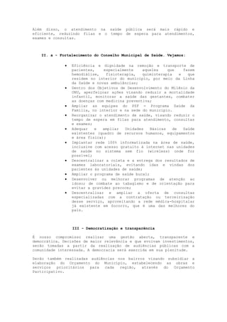 Além disso, o atendimento na saúde pública será mais rápido e
eficiente, reduzindo filas e o tempo de espera para atendimentos,
exames e consultas.



   II. a - Fortalecimento do Conselho Municipal de Saúde. Vejamos:

                 Eficiência e dignidade na remoção e transporte de
                  pacientes,    especialmente    aqueles     que    fazem
                  hemodiálise,   fisioterapia,   quimioterapia    e   que
                  residem no interior do município, por meio da Linha
                  da Saúde e novas ambulâncias;
                 Dentro dos Objetivos de Desenvolvimento do Milênio da
                  ONU, aperfeiçoar ações visando reduzir a mortalidade
                  infantil, monitorar a saúde das gestantes, combater
                  as doenças com medicina preventiva;
                 Ampliar as equipes do PSF - Programa Saúde da
                  Família, no interior e na sede do município.
                 Reorganizar o atendimento de saúde, visando reduzir o
                  tempo de espera em filas para atendimento, consultas
                  e exames;
                 Adequar   e   ampliar  Unidades    Básicas   de   Saúde
                  existentes (quadro de recursos humanos, equipamentos
                  e área física);
                 Implantar rede 100% informatizada na área de saúde,
                  inclusive com acesso gratuito à internet nas unidades
                  de saúde no sistema sem fio (wireless) onde for
                  possível;
                 Descentralizar a coleta e a entrega dos resultados de
                  exames laboratoriais, evitando idas e vindas dos
                  pacientes às unidades de saúde;
                 Ampliar o programa de saúde bucal;
                 Desenvolver ou melhorar programas de atenção ao
                  idoso; de combate ao tabagismo e de orientação para
                  evitar a gravidez precoce;
                 Descentralizar e ampliar a oferta de consultas
                  especializadas com a contratação ou terceirização
                  desse serviço, aproveitando a rede médica-hospitalar
                  já existente em Socorro, que é uma das melhores do
                  país.



                  III - Democratização e transparência

É nosso compromisso realizar uma gestão aberta, transparente e
democrática. Decisões de maior relevância e que evolvam investimentos,
serão tomadas a partir da realização de audiências públicas com a
comunidade interessada. A democracia será exercida em sua plenitude.

Serão também realizadas audiências nos bairros visando subsidiar a
elaboração do Orçamento do Município, estabelecendo as obras e
serviços   prioritários para  cada  região,  através  do  Orçamento
Participativo.
 