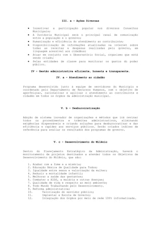 III. a - Ações Diversas

       Incentivar a participação popular nos diversos Conselhos
        Municipais;
       A Ouvidoria Municipal será o principal canal de comunicação
        entre a população e o governo;
       Humanização e eficiência do atendimento ao contribuinte;
       Disponibilização de informações atualizadas na internet sobre
        todas as receitas e despesas realizadas pelo governo, em
        linguagem acessível aos cidadãos;
       Atuar em conjunto com o Observatório Social, organismo que está
        sendo criado;
       Pelas entidades de classe para monitorar os gastos do poder
        público.

       IV - Gestão administrativa eficiente, honesta e transparente.

                      IV. a - Atendimento ao cidadão


Programa desenvolvido junto à equipe de servidores do Município e
coordenado pelo Departamento de Recursos Humanos, com o objetivo de
aperfeiçoar, racionalizar e agilizar o atendimento ao contribuinte e
cidadão em todos os órgãos da administração municipal.



                         V. b - Desburocratização


Adoção de    sistema inovador de organizações e métodos que irá revisar
todos   os     procedimentos  e   trâmites  administrativos,   eliminando
exigências    dispensáveis e criando soluções para desburocratizar e dar
eficiência    e rapidez aos serviços públicos. Serão criados índices de
referência   para avaliar os resultados dos programas de governo.



                     V. c - Desenvolvimento do Milênio


Dentro do Planejamento Estratégico da Administração, haverá o
monitoramento de projetos destinados a atender todos os Objetivos de
Desenvolvimento do Milênio, que são:

   1. Acabar com a fome e a miséria;
   2. Educação Básica de Qualidade para Todos;
   3. Igualdade entre sexos e valorização da mulher;
   4. Reduzir a mortalidade infantil;
   5. Melhorar a saúde das gestantes;
   6. Combater a AIDS, a malária e outras doenças;
   7. Qualidade de vida e respeito ao meio ambiente;
   8. Todo Mundo Trabalhando pelo Desenvolvimento.
   9. Reforma administrativa;
   10.      Valorização do servidor público;
   11.      Implantar a Escola de Governo;
   12.      Integração dos órgãos por meio de rede 100% informatizada.
 