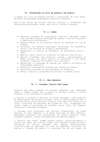 VI - Erradicação ao ciclo da pobreza e da miséria.

A quebra do ciclo da pobreza envolve a priorização de três áreas:
Educação de qualidade, planejamento familiar e pesquisa.

Esta é uma tarefa que envolve esforços conjuntos e coordenados das
secretarias de educação, saúde, ação social, cultura e esporte.



                            VI. a - Ações

     Implantar programa de planejamento familiar, abordando temas
      como gravidez precoce, prevenção de doenças, controle financeiro
      e capacitação profissional;
     Desenvolvimento de um programa efetivo de prevenção ao uso de
      drogas;
     Fortalecer os conselhos municipais antidrogas, de assistência
      social e dos direitos da criança e adolescente;
     Desenvolver os Centros de Referência de Assistência Social -
      CRAS;
     Ampliar o apoio técnico e financeiro às ONGs de cunho social;
     Ampliar o Programa lote produtivo, visando o aproveitamento de
      áreas ociosas com apoio técnico da prefeitura e de órgãos
      estaduais e federais em convênio com o município;
     Aperfeiçoar os programas de atenção aos idosos e portadores de
      necessidades especiais;
     Desenvolver programas de proteção aos direitos da mulher;
     Desenvolver programas de aproveitamento de alimentos;
     Manter e ampliar os programas de inclusão e promoção social.




                        VI. b - Meio Ambiente

                VI. c - Programa “Socorro Tudo Limpo”


Consiste num amplo programa de proteção ambiental, que compreende
desde a limpeza urbana até a gestão de resíduos sólidos e coleta
seletiva, a ser realizado no município.

O objetivo é elaborar e executar um “Plano Integrado e participativo
de gerenciamento de resíduos sólidos”. Entre as ações propostas está a
indicação de um aterro sanitário coletivo (com vida útil mínima de 20
anos), construção de barracões de triagem do lixo, recuperação dos
atuais lixões e realização de trabalho social junto aos “agentes
ecológicos” (catadores de papel).

O Programa será financiado com recursos (disponíveis) do Fundo
Nacional de Meio Ambiente e do Fundo Municipal de Meio Ambiente.
Buscaremos parcerias com instituições de ensino superior, Caixa
Econômica Federal, e Banco Interamericano de Desenvolvimento.

O “Socorro Tudo Limpo” também buscará reduzir significativamente a
sujeira que vemos nas ruas da cidade. Isso ocorrerá através de maior
eficiência   do  serviço   prestado  pela   empresa   permissionária;
conscientização da população por meio de campanhas, inclusive nas
escolas e unidades de saúde e a instalação de um novo modelo de
 