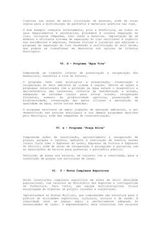 lixeiras nas áreas de maior circulação de pessoas, além de novas
regras para a distribuição de panfletos e materiais gráficos nas ruas.

O bom exemplo começará internamente, pois a Prefeitura, em todos os
seus Departamentos e secretarias, procederá à correta separação do
lixo, inclusive lâmpadas, óleo usado e baterias. Implantação de um
moderno e eficiente sistema de separação do lixo reciclável e orgânico
nas residências e empresas. Pessoas físicas e jurídicas que adotarem o
programa de separação do lixo receberão a certificação do selo verde,
que poderá se transformar em descontos nos valores de tributos
municipais.



                       VI. d - Programa “Água Viva”


Compreende um trabalho intenso de preservação         e   recuperação   dos
mananciais, nascentes e rios de Socorro.

O programa terá como princípios a preservação, conservação e
recuperação do meio ambiente da cidade e região. Dentre as ações e
programas relacionados com a proteção da água estará o diagnóstico e
geo-referência das nascentes, controle da sedimentação e erosão,
adequação   de  estradas   rurais   para  evitar  erosão,   recuperação
florestal,   aumento   da   produtividade  agrícola,   preservação   da
biodiversidade, conservação das matas ciliares e manutenção da
qualidade da água, entre outras medidas.

O programa envolverá um amplo trabalho de educação ambiental, a ser
desenvolvido nas escolas municipais e nos demais programas mantidos
pelo Município, além das campanhas de conscientização.



                    VI. e - Programa “Praça Ativa”


Compreende ações de valorização, aproveitamento e recuperação de
praças, parques e jardins, mediante a realização de eventos nesses
locais (tais como o Expresso do Lazer, Expresso da Cultura e Expresso
do Ofício), além de obras de recuperação e paisagismo e parcerias com
as associações de bairros para preservar o patrimônio público.

Definição de áreas nos bairros, em conjunto com a comunidade, para a
construção de praças com estruturas de lazer.



                 VI.   f - Novos Complexos Esportivos


Serão construídos complexos esportivos em áreas de maior densidade
populacional, com recursos do Ministério dos Esportes e contrapartida
da Prefeitura. Para tanto, uma equipe multidisciplinar ficará
encarregada de elaborar um projeto inovador e sustentável.

Implantaremos as Arenas Multiuso, que compreendem uma estrutura para a
prática de atividades esportivas, culturais, sociais e de saúde. A
comunidade terá um espaço amplo e         perfeitamente adequado às
necessidades de lazer. O empreendimento será construído com recursos
 