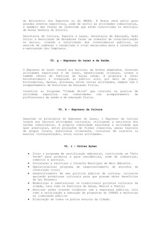 do Ministério dos Esportes ou do BNDES. A Arena será palco para
grandes eventos esportivos, além de servir às atividades comunitárias,
a exemplo das Praças da Juventude que estão construídas no município
de Nossa Senhora do Socorro.

Secretaria de Cultura, Esporte e Lazer, Secretaria de Educação, Ação
Social e Associação de Moradores farão um trabalho de conscientização
no bairro, visando a valorização dos investimentos públicos, no
sentido de combater o vandalismo e criar mecanismos para a conservação
e manutenção dos Complexos.



                VI. g - Expresso do Lazer e da Saúde.


O Expresso do Lazer levará aos bairros, em ônibus adaptados, diversas
atividades esportivas e de lazer, beneficiando crianças, jovens e
também idosos de famílias de baixa renda. A proposta é levar
entretenimento e integração ao público alvo, por meio de jogos,
brincadeiras, danças, gincanas, entre outras atividades, sempre com o
acompanhamento de monitores de Educação Física.

Incentivo ao Programa “Cidade Ativa” que consiste na pratica        de
atividade   esportiva    nas   comunidades   com acompanhamento     de
profissionais de saúde e de educação física.



                     VI. h - Expresso da Cultura


Seguindo os princípios do Expresso do Lazer, o Expresso da Cultura
levará aos bairros atividades culturais, utilizando a estrutura dos
salões comunitários. A própria comunidade escolherá a atividade que
quer prestigiar, entre projeções de filmes clássicos, peças teatrais
de grupos locais, biblioteca itinerante, concursos de oratória ou
musical (interpretação), entre outras atividades.



                         VI. i - Outras Ações

     Criar o programa de certificação ambiental, instituindo um “Selo
      Verde” para produtos e para residências, além de indústrias,
      comércio e serviços.
     Fortalecer e valorizar o Conselho Municipal de Meio Ambiente.
     Operacionalizar programa de reaproveitamento de entulhos da
      construção civil;
     Desenvolvimento de uma política pública de cultura, inclusive
      apoiando produtores culturais para que possam obter benefícios
      da Lei Rouanet;
     Modernizar e reestruturar os tradicionais projetos culturais da
      cidade, tais como os Festivais de Dança, Música e Teatro;
     Realizar ações visando colaborar com a segurança pública, tais
      como a valorização e execução de propostas do CONSEG e melhorias
      na iluminação pública.
     Eliminação de todos os pontos escuros da cidade.
 
