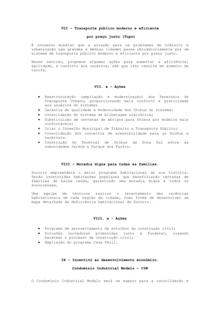 VII - Transporte público moderno e eficiente

                        por preço justo (Topo)

É consenso mundial que a solução para os problemas de trânsito e
urbanização nas grandes e médias cidades passa obrigatoriamente por um
sistema de transporte público moderno e eficiente por preço justo.

Nesse sentido, propomos algumas ações para aumentar a eficiência,
agilidade, e conforto aos usuários, sem que isso resulte em aumento da
tarifa.



                            VII. a - Ações

     Reestruturação (ampliação e modernização) dos Terminais de
      Transporte Urbano, proporcionando mais conforto e praticidade
      aos usuários do sistema;
     Garantia de qualidade e modernidade dos ônibus do sistema;
     Consolidação do sistema de bilhetagem eletrônica;
     Substituição de centenas de abrigos para ônibus por modelos mais
      confortáveis;
     Criar o Conselho Municipal de Trânsito e Transporte Público;
     Consolidação dos conceitos de acessibilidade para os ônibus e
      terminais.
     Construção do Terminal de ônibus da Zona Sul entre as
      comunidades Jardim e Parque dos Faróis.



             VIII - Moradia digna para todas as famílias.

Socorro empreenderá o maior programa habitacional de sua história.
Serão construídas habitações populares que beneficiarão centenas de
famílias de baixa renda, garantindo uma moradia digna a todos os
socorrenses.

Uma equipe de técnicos realiza o levantamento das carências
habitacionais em cada região da cidade, como forma de desenvolver um
mapa detalhado da deficiência habitacional de Socorro.



                           VIII. a - Ações

     Programa de aproveitamento de entulhos da construção civil;
     Soluções inovadoras promovidas junto à Fundetec, visando
      baratear o processo de construção civil;
     Ampliação do programa Casa Fácil.



             IX - Incentivo ao desenvolvimento econômico.

                  Condomínio Industrial Modelo – CIM


O Condomínio Industrial Modelo será um espaço para a consolidação e
 