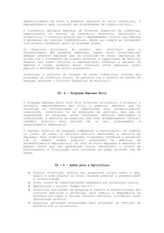 desenvolvimento de micro e pequenas empresas do setor industrial. O
empreendimento será instalado nas proximidades da rodovia Socorro.

O condomínio abrigará empresas de diversos segmentos da indústria,
especialmente os setores de vestuário, moveleiro, metalurgia e
alimentício. O conceito permite que o empreendedor instale sua empresa
e permaneça por período indeterminado, desde que cumpra as obrigações
contratuais, recebendo apoio em diversas áreas.

Os   objetivos  principais   do   projeto  são:  contribuir  para   o
fortalecimento das pequenas empresas; captar novos investimentos;
adequar pequenas empresas que se localizam em áreas impróprias de
acordo com o zoneamento da cidade; promover a capacitação de Recursos
Humanos nas áreas técnicas e empresariais; aumentar a geração de
emprego e renda; promover maior interação entre empresas, poder
público e entidades de ensino e pesquisa.

Incentivar a política de atração de novas indústrias, através dos
programas de incentivo fiscal, em parceria com o Governo do Estado de
Sergipe, povoando o Distrito Industrial do Município.



                    IX. a - Programa Empresa Fácil


O Programa Empresa Fácil terá dois objetivos principais. O primeiro é
estimular empreendedores das micro e pequenas empresas que se
encontram na informalidade a legalizarem seus estabelecimentos
comerciais, industriais ou de prestação de serviços. Aos que se
enquadrarem no programa serão ofertados serviços destinados a
constituição e abertura de negócios, bem como acompanhamento técnico-
contábil   gratuito   pelo  período  de   um   ano,   planejamento  e
assessoramento empresarial.

O segundo objetivo do programa compreende o oferecimento, em somente
um local, de todos os serviços públicos destinados a abertura de
empresas. Para viabilizar o programa, firmaremos convênios e parcerias
com   os   demais   órgãos   públicos   envolvidos  na   abertura   de
estabelecimentos empresariais. No caso de micro empresas e empresas de
pequeno porte que não apresentem riscos ambientais, o alvará de
funcionamento e localização será concedido em tempo recorde: até 48
horas.



                  IX – b - Ações para a Agricultura

     Prestar orientação técnica aos produtores rurais sobre o quê,
      quanto e onde plantar ou criar, visando aumentar a produtividade
      e lucratividade;
     Criar canais de comercialização adequados aos produtores rurais;
     Aperfeiçoar o projeto “Campo Fácil”;
     Incentivar atividades de pesquisa e fomento à diversificação das
      culturas agrícolas e pecuárias, para reduzir a dependência da
      economia municipal a fatores sazonais adversos, incidentes sobre
      determinado produto;
     Organizar patrulhas mecanizadas para prestação de serviços em
      parceria com os produtores;
 