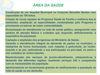 ÁREA DA SAÚDE
Construção de um Hospital Municipal no Conjunto Benedito Bentes com
capacidade de 150 leitos.
Criação de novas equipes do Programa Saúde da Família e melhoria das já
existentes, ampliando as especialidades contempladas pelo Programa e
priorizando os bairros de maior vulnerabilidade.
Humanização do atendimento na rede de saúde pública, assegurando uma
postura de atenção Básica e cuidados que responda, definitivamente, à
expectativa da população.
Captação e ampliação dos programas do Ministério da Saúde.
Garantia o atendimento integral da demanda de partos no município, e
realizá-los de forma humanizada, com respeito à parturiente, ao recém-
nascido e ao pai, estimulando a sua participação no pré-natal, no parto e
nos cuidados ao recém-nascido.
Reestruturação dos serviços de pronto-atendimento, adequando-os à
demanda das diferentes regiões, mantendo serviços 24h e compatíveis
com as necessidades da população.
Aprimoramento do fornecimento gratuito de medicamentos à população na
rede de saúde ou em domicílio.
 