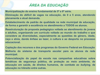 ÁREA DA EDUCAÇÃO
Municipalização do ensino fundamental de 5ª a 8ª série.
Eliminação do déficit de vagas na educação, de 0 a 5 anos, atendendo
plenamente a atual demanda.
Estabelecimento de padrão de qualidade na rede municipal de educação,
de forma a garantir a excelência no atendimento a TODOS os alunos.
Reestruturação da proposta pedagógica voltada ao atendimento de jovens
e adultos, organizando um currículo voltado ao mundo do trabalho e que
considere as diversidades, especialmente as questões de gênero, idade,
raça e etnia, dando ênfase ao lazer, à cultura e ao desporto no processo
educacional.

Captação dos recursos e dos programas do Governo Federal em Educação
Melhoria do sistema de transporte escolar para os alunos da rede
municipal.
Potencialização do papel da escola nas campanhas educativas sobre
temáticas de segurança pública, de proteção ao meio ambiente, de
educação em saúde, de direitos humanos, de combate ao bullying, de
educação no trânsito entre outras.
 
