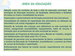 ÁREA DA EDUCAÇÃO

Adoção, como fio condutor de toda a rede de educação municipal, dos
princípios de Educação Inclusiva, de Qualidade, Democrática e Solidária
em todos os níveis e modalidades de ensino.
Capacitação e aprimoramento da formação permanente dos educadores.
Consolidação do sistema de capacitação dos educadores na utilização da
informática e de outras linguagens de comunicação.
Garantia de inclusão das crianças com deficiência na rede municipal de
ensino, assegurando acessibilidade, equipamentos, salas de recurso e
formação para os profissionais da rede municipal de ensino.
Implantação de Programa de Educação para o Mundo do Trabalho, dirigido
aos adolescentes com idade entre 14 e 17 anos.
Formação de parcerias com as Associações de Bairro, entidades sindicais
e Centros de Educação do Trabalhador, possibilitando o aumento da oferta
de cursos de formação e capacitação.
Enfrentamento dos fatores de evasão escolar, especialmente dos alunos
jovens e adultos.
 