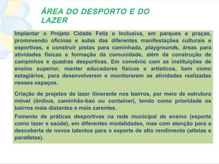 ÁREA DO DESPORTO E DO
         LAZER
Implantar o Projeto Cidade Feliz e Inclusiva, em parques e praças,
promovendo oficinas e aulas das diferentes manifestações culturais e
esportivas, e construir pistas para caminhada, playgrounds, áreas para
atividades físicas e formação da comunidade, além da construção de
campinhos e quadras desportivas. Em convênio com as instituições de
ensino superior, manter educadores físicos e artísticos, bem como
estagiários, para desenvolverem e monitorarem as atividades realizadas
nesses espaços.

Criação de projetos de lazer itinerante nos bairros, por meio de estrutura
móvel (ônibus, caminhão-baú ou container), tendo como prioridade os
bairros mais distantes e mais carentes.
Fomento de práticas desportivas na rede municipal de ensino (esporte
como lazer e saúde), em diferentes modalidades, mas com atenção para a
descoberta de novos talentos para o esporte de alto rendimento (atletas e
paratletas).
 